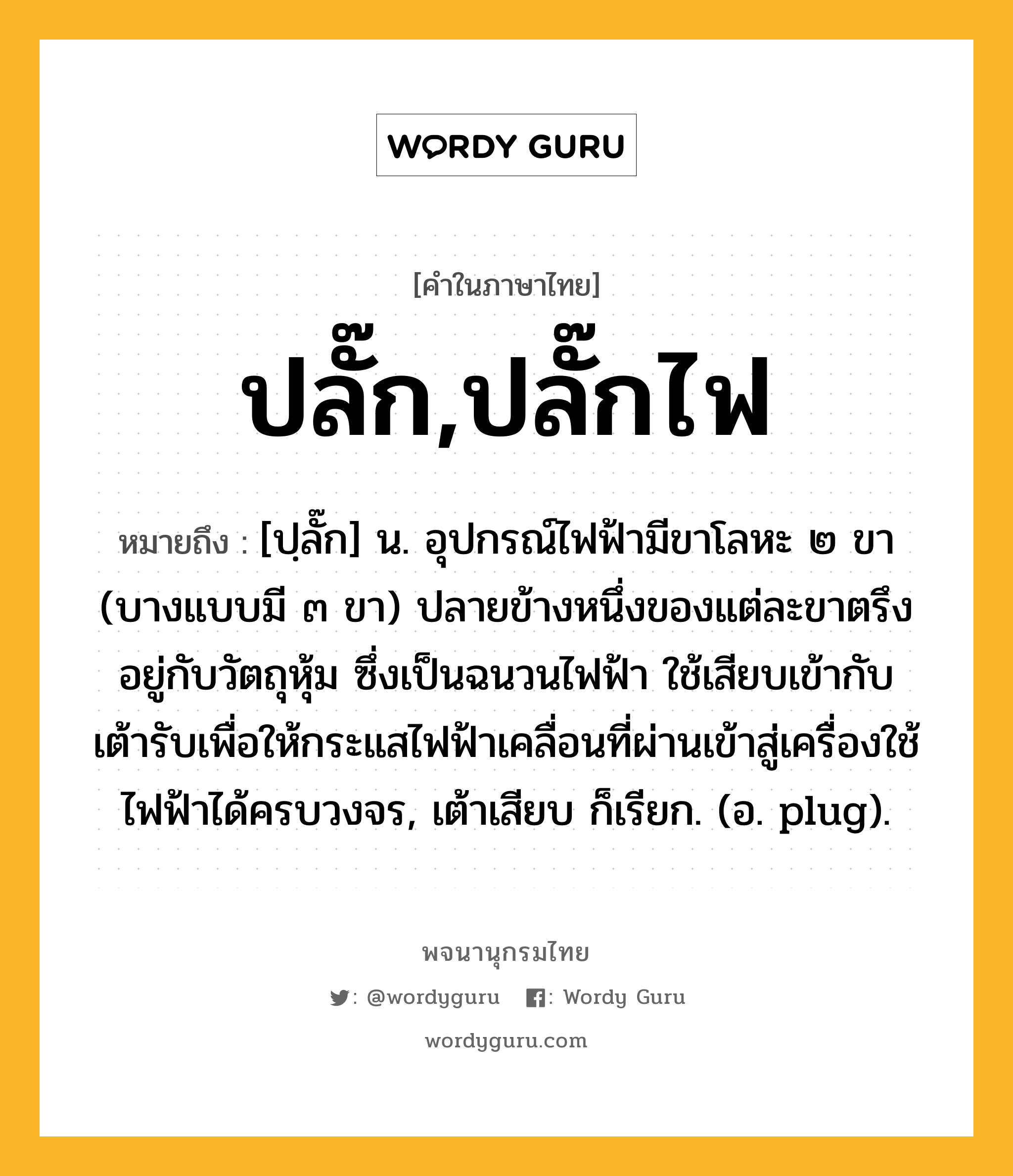 ปลั๊ก,ปลั๊กไฟ ความหมาย หมายถึงอะไร?, คำในภาษาไทย ปลั๊ก,ปลั๊กไฟ หมายถึง [ปฺลั๊ก] น. อุปกรณ์ไฟฟ้ามีขาโลหะ ๒ ขา (บางแบบมี ๓ ขา) ปลายข้างหนึ่งของแต่ละขาตรึงอยู่กับวัตถุหุ้ม ซึ่งเป็นฉนวนไฟฟ้า ใช้เสียบเข้ากับเต้ารับเพื่อให้กระแสไฟฟ้าเคลื่อนที่ผ่านเข้าสู่เครื่องใช้ไฟฟ้าได้ครบวงจร, เต้าเสียบ ก็เรียก. (อ. plug).