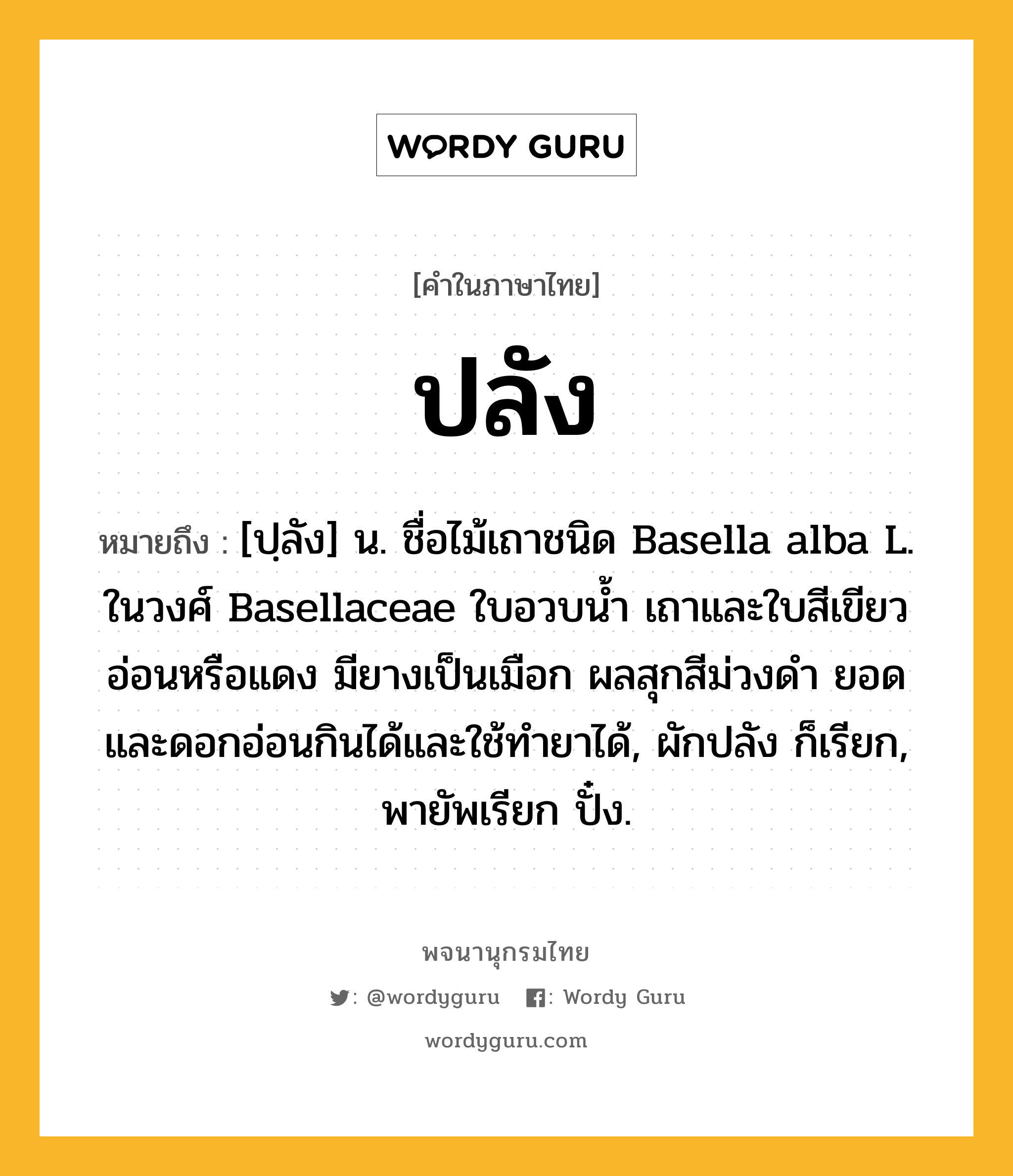 ปลัง ความหมาย หมายถึงอะไร?, คำในภาษาไทย ปลัง หมายถึง [ปฺลัง] น. ชื่อไม้เถาชนิด Basella alba L. ในวงศ์ Basellaceae ใบอวบนํ้า เถาและใบสีเขียวอ่อนหรือแดง มียางเป็นเมือก ผลสุกสีม่วงดํา ยอดและดอกอ่อนกินได้และใช้ทํายาได้, ผักปลัง ก็เรียก, พายัพเรียก ปั๋ง.