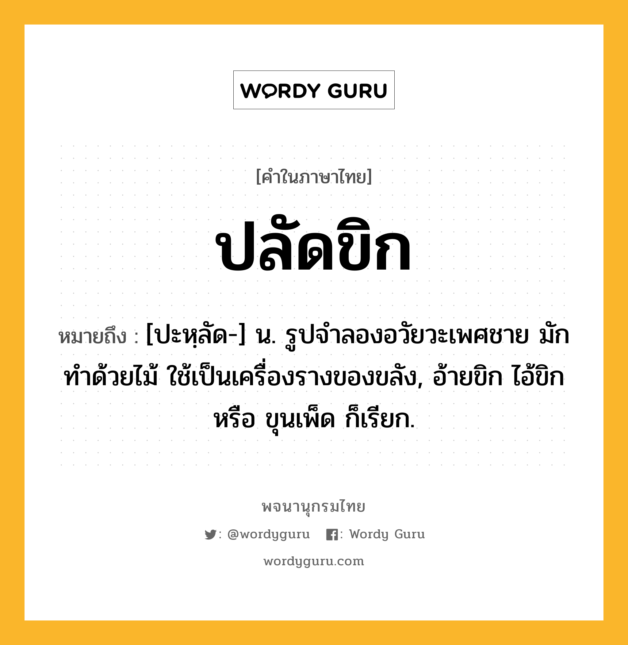 ปลัดขิก ความหมาย หมายถึงอะไร?, คำในภาษาไทย ปลัดขิก หมายถึง [ปะหฺลัด-] น. รูปจำลองอวัยวะเพศชาย มักทำด้วยไม้ ใช้เป็นเครื่องรางของขลัง, อ้ายขิก ไอ้ขิก หรือ ขุนเพ็ด ก็เรียก.