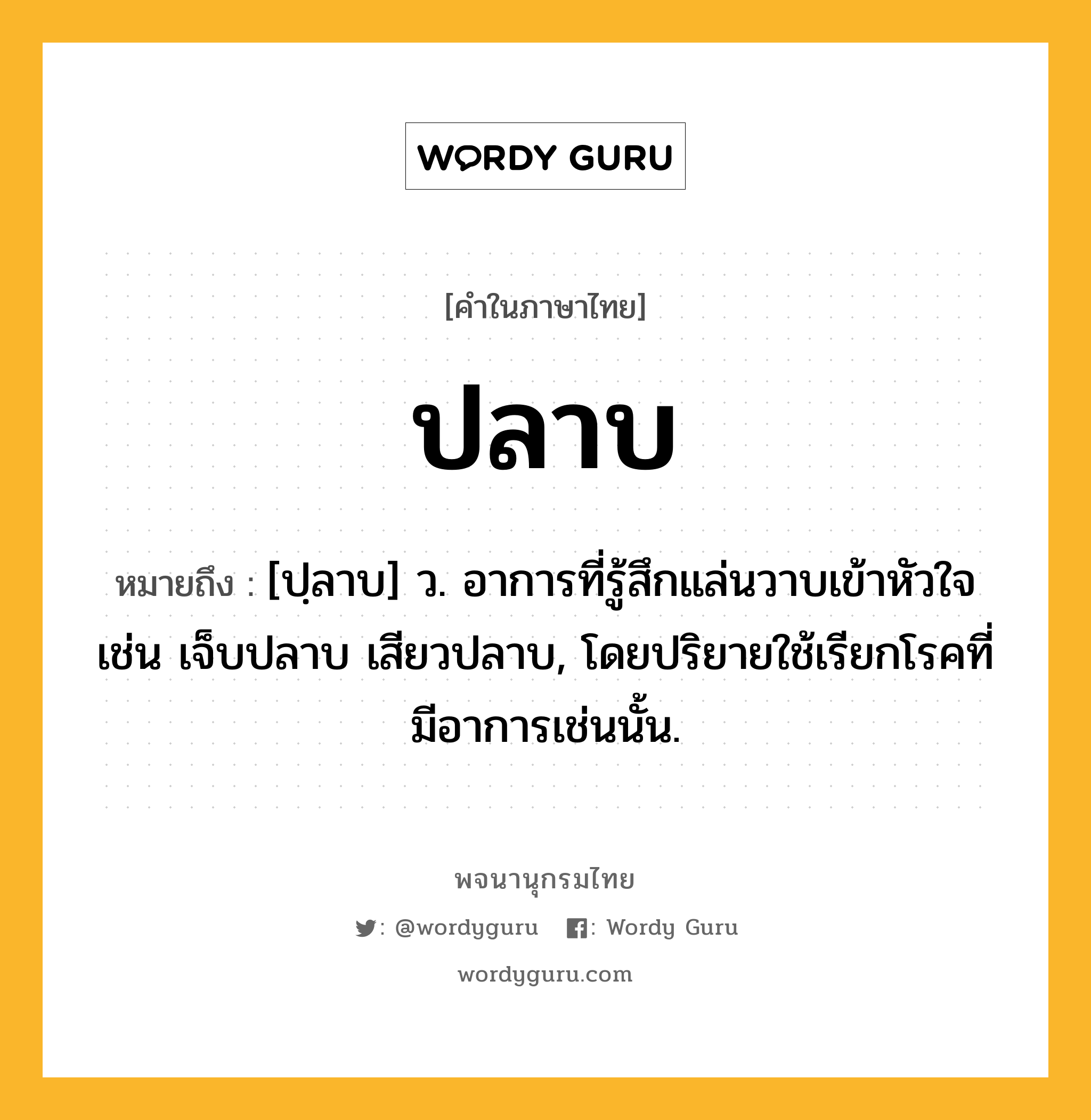 ปลาบ ความหมาย หมายถึงอะไร?, คำในภาษาไทย ปลาบ หมายถึง [ปฺลาบ] ว. อาการที่รู้สึกแล่นวาบเข้าหัวใจ เช่น เจ็บปลาบ เสียวปลาบ, โดยปริยายใช้เรียกโรคที่มีอาการเช่นนั้น.