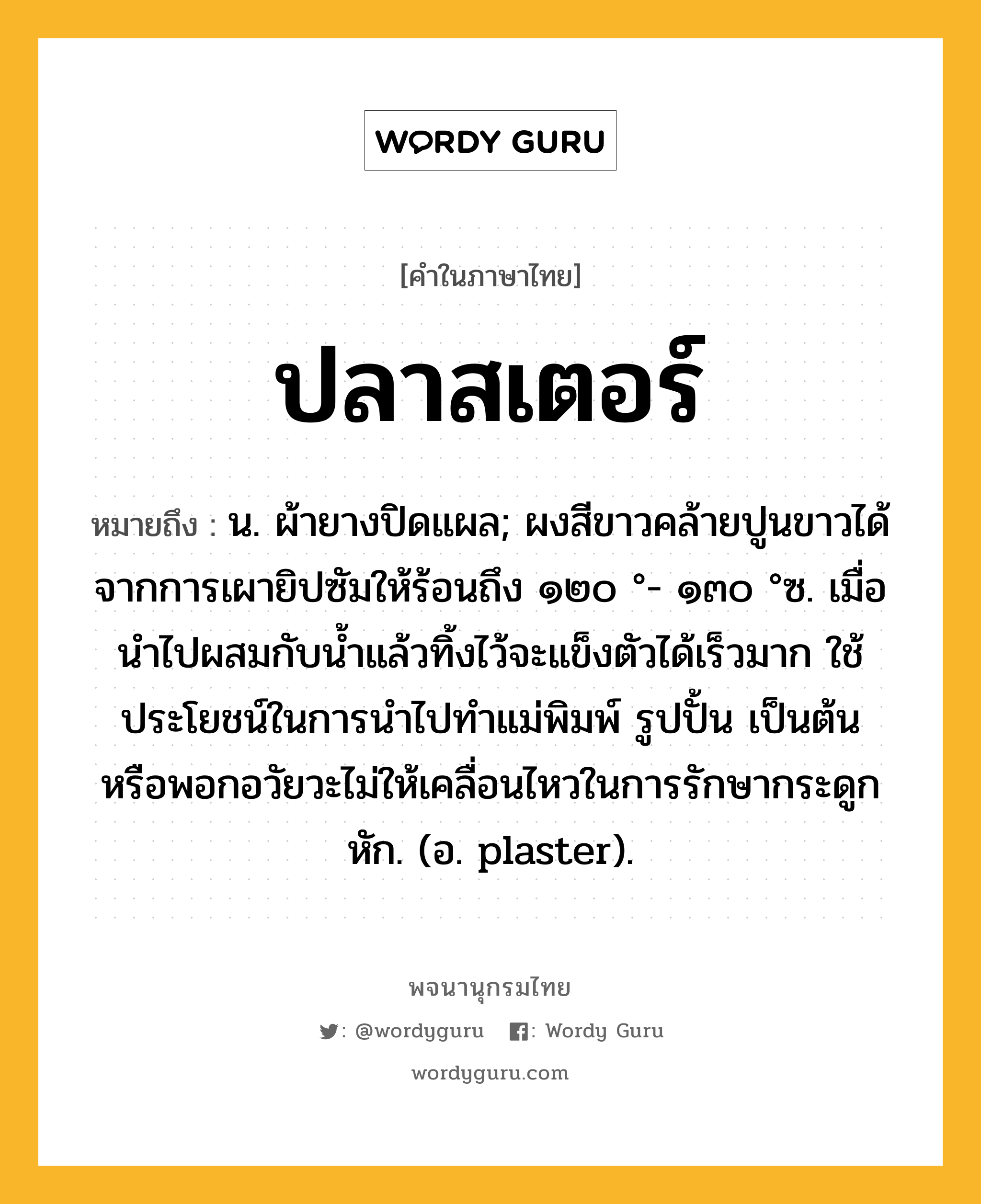 ปลาสเตอร์ ความหมาย หมายถึงอะไร?, คำในภาษาไทย ปลาสเตอร์ หมายถึง น. ผ้ายางปิดแผล; ผงสีขาวคล้ายปูนขาวได้จากการเผายิปซัมให้ร้อนถึง ๑๒๐ °- ๑๓๐ °ซ. เมื่อนําไปผสมกับนํ้าแล้วทิ้งไว้จะแข็งตัวได้เร็วมาก ใช้ประโยชน์ในการนําไปทําแม่พิมพ์ รูปปั้น เป็นต้น หรือพอกอวัยวะไม่ให้เคลื่อนไหวในการรักษากระดูกหัก. (อ. plaster).