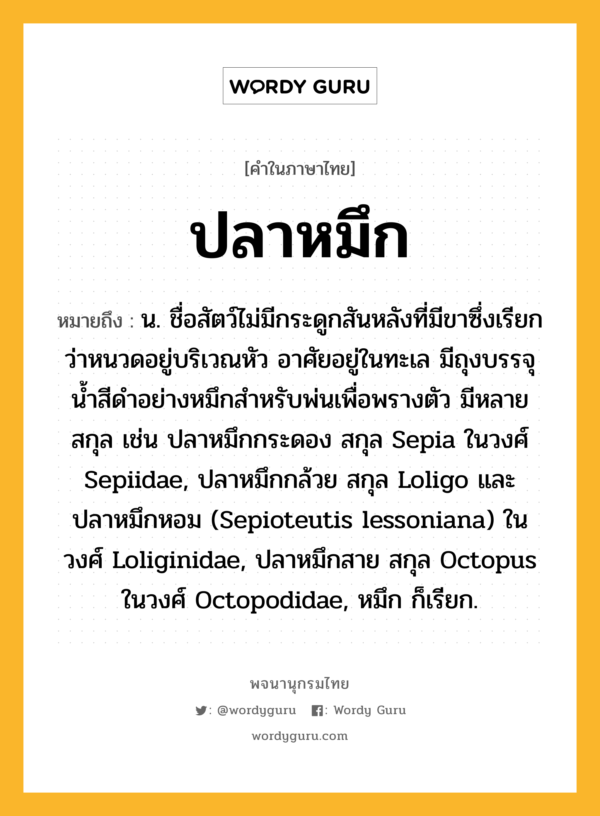 ปลาหมึก ความหมาย หมายถึงอะไร?, คำในภาษาไทย ปลาหมึก หมายถึง น. ชื่อสัตว์ไม่มีกระดูกสันหลังที่มีขาซึ่งเรียกว่าหนวดอยู่บริเวณหัว อาศัยอยู่ในทะเล มีถุงบรรจุนํ้าสีดําอย่างหมึกสําหรับพ่นเพื่อพรางตัว มีหลายสกุล เช่น ปลาหมึกกระดอง สกุล Sepia ในวงศ์ Sepiidae, ปลาหมึกกล้วย สกุล Loligo และปลาหมึกหอม (Sepioteutis lessoniana) ในวงศ์ Loliginidae, ปลาหมึกสาย สกุล Octopus ในวงศ์ Octopodidae, หมึก ก็เรียก.