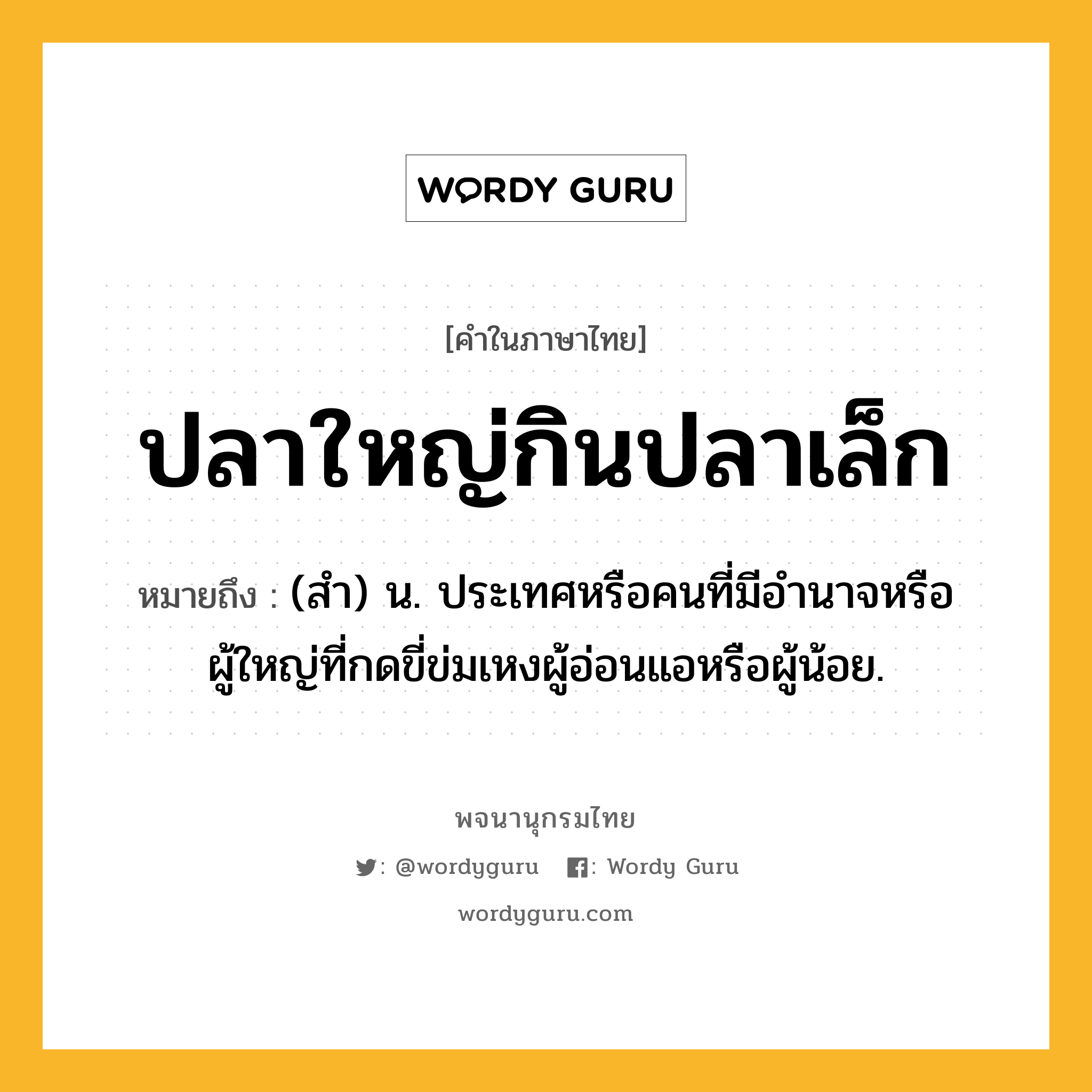 ปลาใหญ่กินปลาเล็ก ความหมาย หมายถึงอะไร?, คำในภาษาไทย ปลาใหญ่กินปลาเล็ก หมายถึง (สํา) น. ประเทศหรือคนที่มีอํานาจหรือผู้ใหญ่ที่กดขี่ข่มเหงผู้อ่อนแอหรือผู้น้อย.