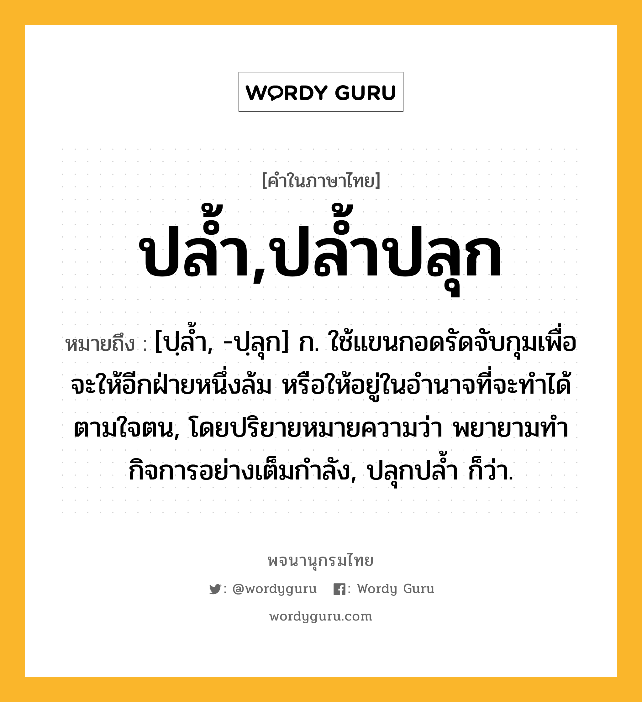 ปล้ำ,ปล้ำปลุก ความหมาย หมายถึงอะไร?, คำในภาษาไทย ปล้ำ,ปล้ำปลุก หมายถึง [ปฺลํ้า, -ปฺลุก] ก. ใช้แขนกอดรัดจับกุมเพื่อจะให้อีกฝ่ายหนึ่งล้ม หรือให้อยู่ในอํานาจที่จะทําได้ตามใจตน, โดยปริยายหมายความว่า พยายามทํากิจการอย่างเต็มกําลัง, ปลุกปลํ้า ก็ว่า.