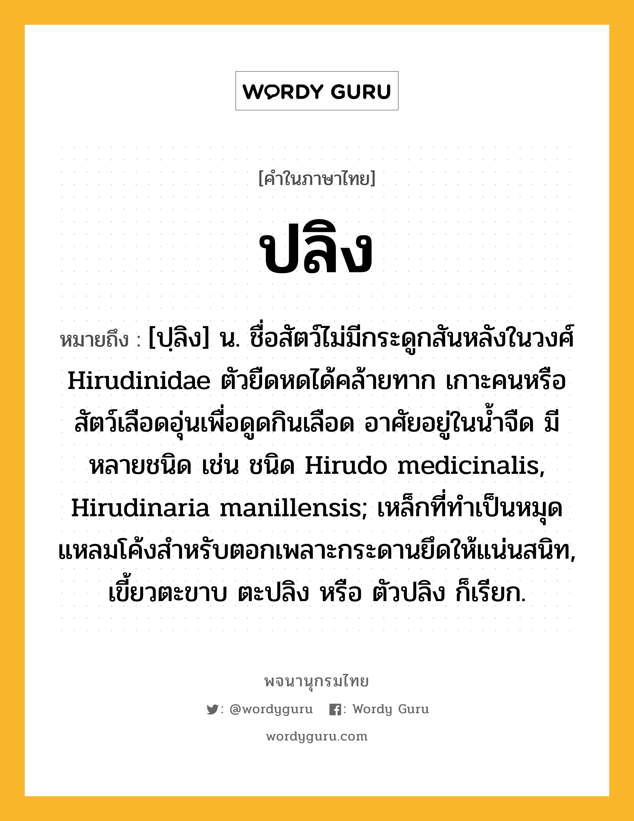 ปลิง ความหมาย หมายถึงอะไร?, คำในภาษาไทย ปลิง หมายถึง [ปฺลิง] น. ชื่อสัตว์ไม่มีกระดูกสันหลังในวงศ์ Hirudinidae ตัวยืดหดได้คล้ายทาก เกาะคนหรือสัตว์เลือดอุ่นเพื่อดูดกินเลือด อาศัยอยู่ในน้ำจืด มีหลายชนิด เช่น ชนิด Hirudo medicinalis, Hirudinaria manillensis; เหล็กที่ทำเป็นหมุดแหลมโค้งสำหรับตอกเพลาะกระดานยึดให้แน่นสนิท, เขี้ยวตะขาบ ตะปลิง หรือ ตัวปลิง ก็เรียก.