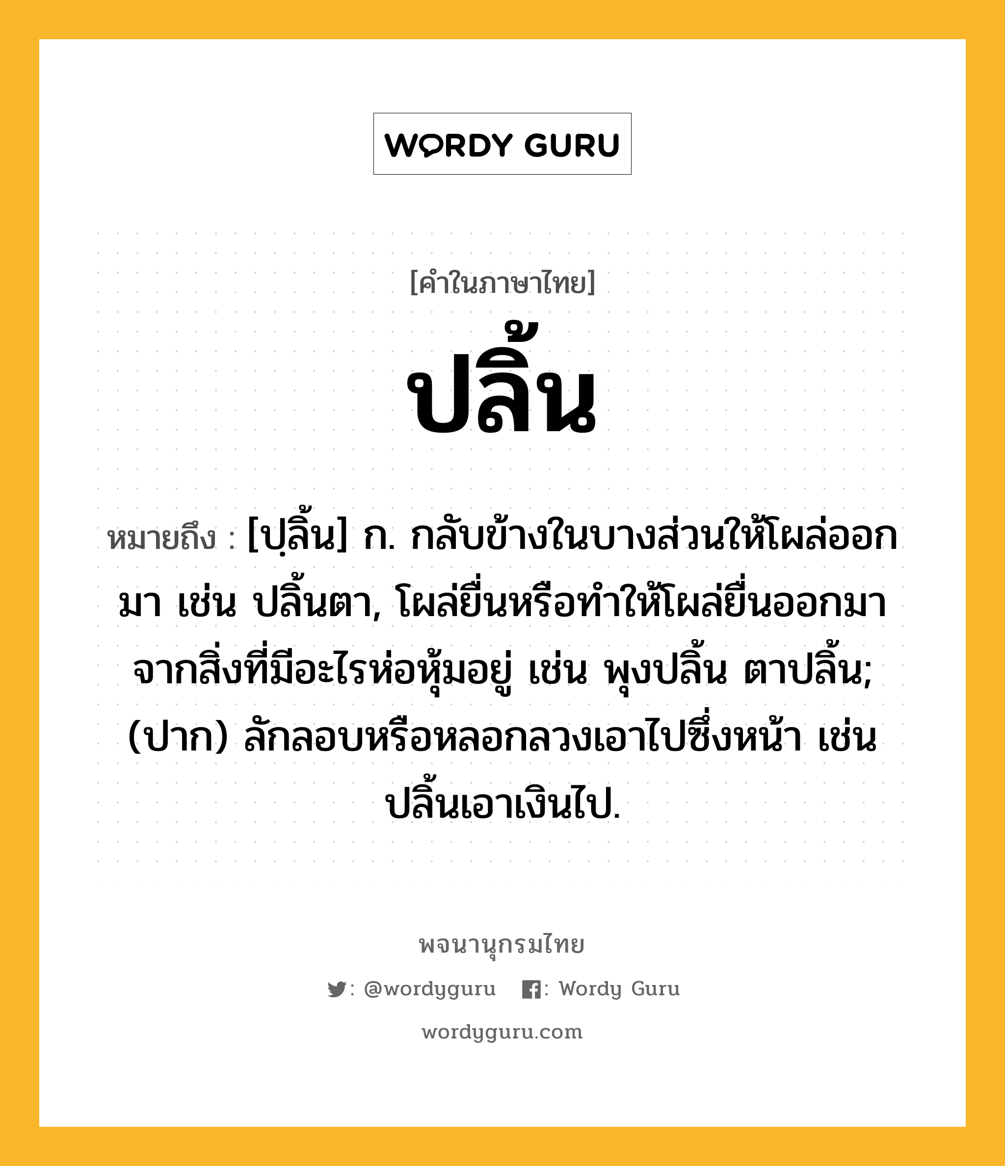 ปลิ้น ความหมาย หมายถึงอะไร?, คำในภาษาไทย ปลิ้น หมายถึง [ปฺลิ้น] ก. กลับข้างในบางส่วนให้โผล่ออกมา เช่น ปลิ้นตา, โผล่ยื่นหรือทําให้โผล่ยื่นออกมาจากสิ่งที่มีอะไรห่อหุ้มอยู่ เช่น พุงปลิ้น ตาปลิ้น; (ปาก) ลักลอบหรือหลอกลวงเอาไปซึ่งหน้า เช่น ปลิ้นเอาเงินไป.