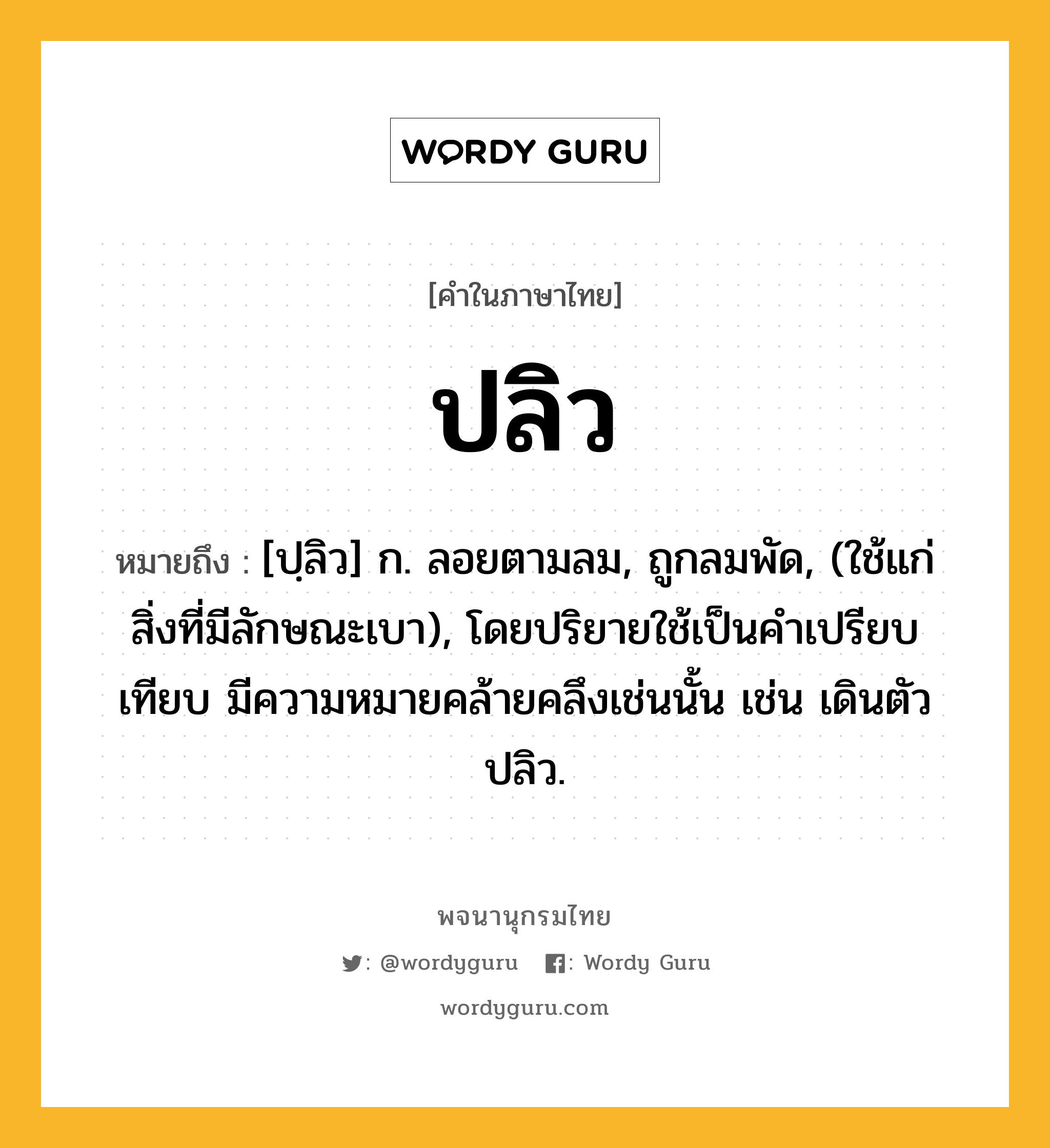 ปลิว ความหมาย หมายถึงอะไร?, คำในภาษาไทย ปลิว หมายถึง [ปฺลิว] ก. ลอยตามลม, ถูกลมพัด, (ใช้แก่สิ่งที่มีลักษณะเบา), โดยปริยายใช้เป็นคําเปรียบเทียบ มีความหมายคล้ายคลึงเช่นนั้น เช่น เดินตัวปลิว.