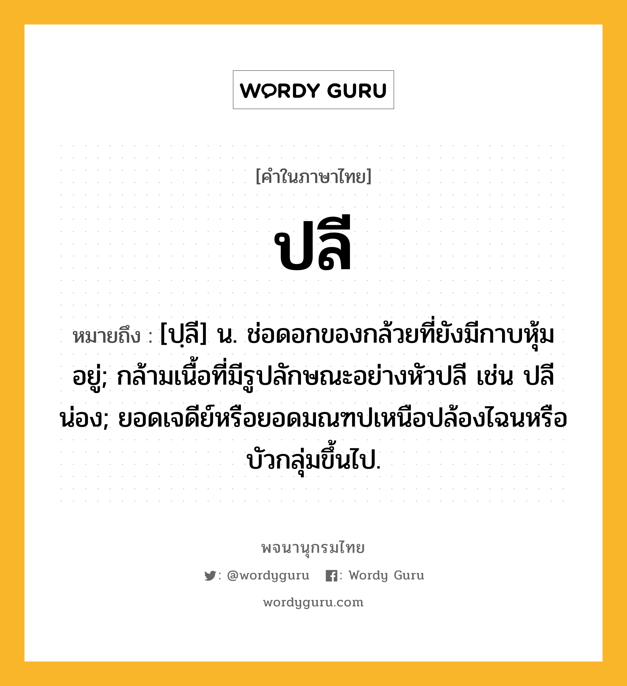 ปลี ความหมาย หมายถึงอะไร?, คำในภาษาไทย ปลี หมายถึง [ปฺลี] น. ช่อดอกของกล้วยที่ยังมีกาบหุ้มอยู่; กล้ามเนื้อที่มีรูปลักษณะอย่างหัวปลี เช่น ปลีน่อง; ยอดเจดีย์หรือยอดมณฑปเหนือปล้องไฉนหรือบัวกลุ่มขึ้นไป.