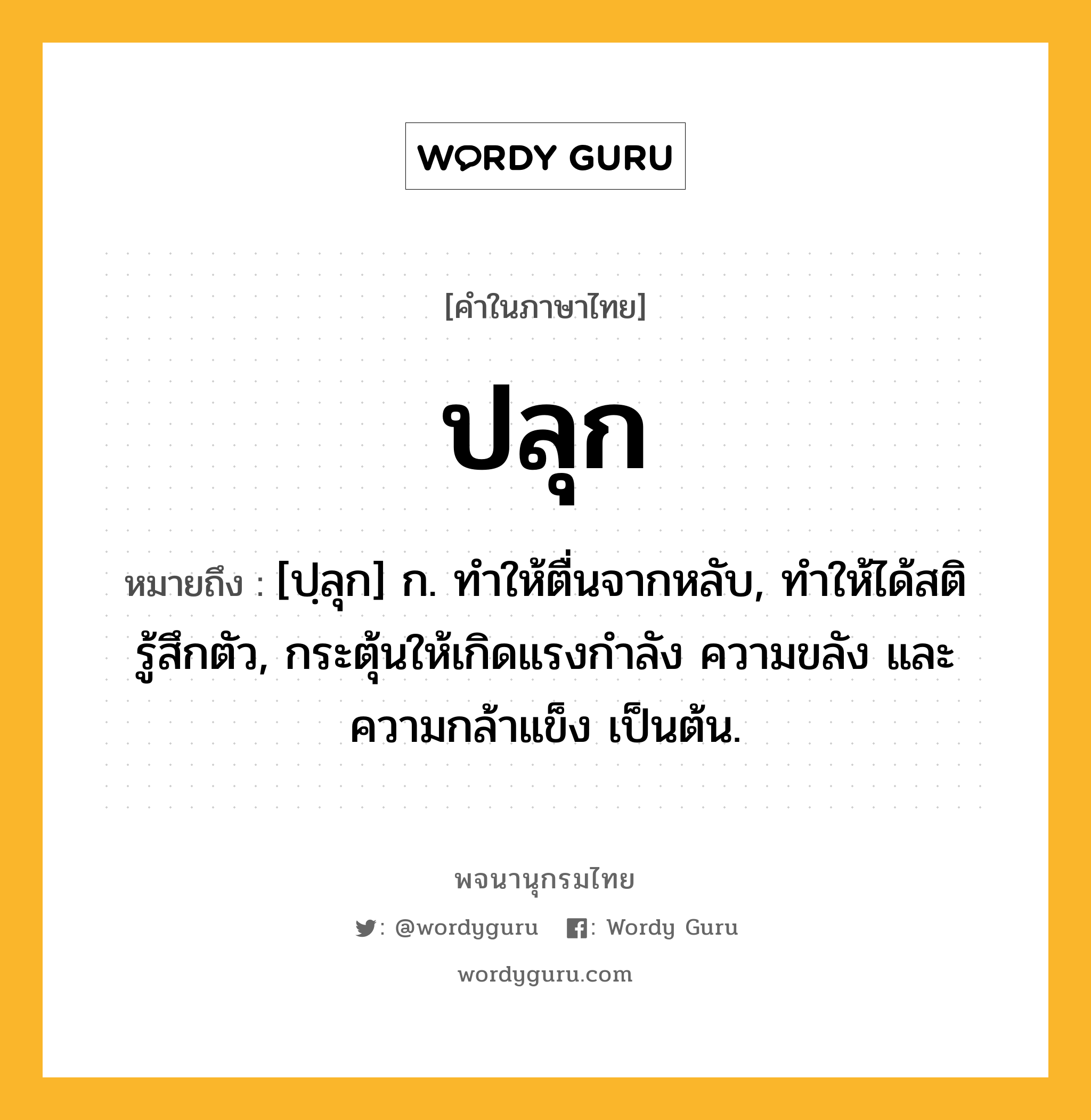 ปลุก ความหมาย หมายถึงอะไร?, คำในภาษาไทย ปลุก หมายถึง [ปฺลุก] ก. ทําให้ตื่นจากหลับ, ทําให้ได้สติรู้สึกตัว, กระตุ้นให้เกิดแรงกําลัง ความขลัง และความกล้าแข็ง เป็นต้น.