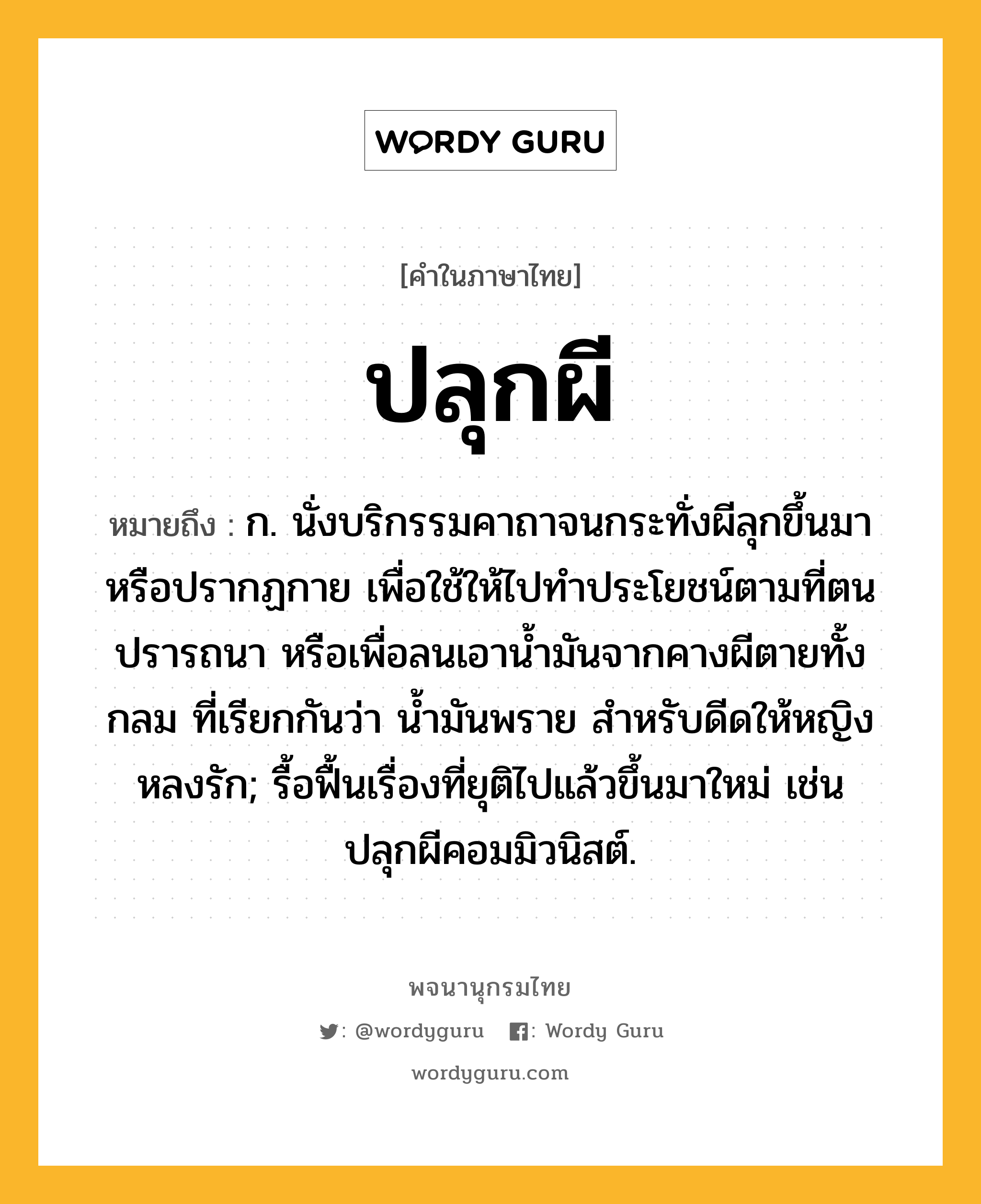 ปลุกผี ความหมาย หมายถึงอะไร?, คำในภาษาไทย ปลุกผี หมายถึง ก. นั่งบริกรรมคาถาจนกระทั่งผีลุกขึ้นมาหรือปรากฏกาย เพื่อใช้ให้ไปทําประโยชน์ตามที่ตนปรารถนา หรือเพื่อลนเอานํ้ามันจากคางผีตายทั้งกลม ที่เรียกกันว่า น้ำมันพราย สำหรับดีดให้หญิงหลงรัก; รื้อฟื้นเรื่องที่ยุติไปแล้วขึ้นมาใหม่ เช่น ปลุกผีคอมมิวนิสต์.