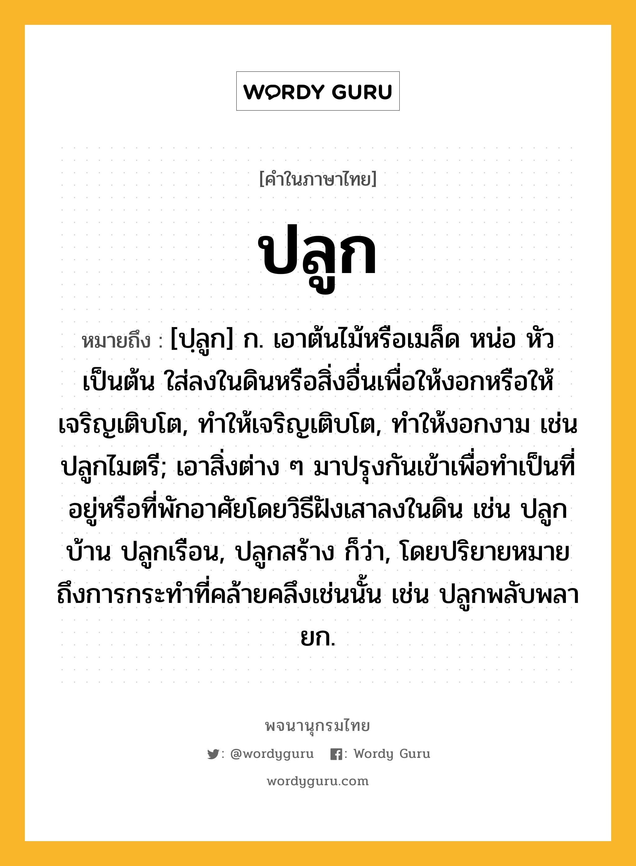 ปลูก ความหมาย หมายถึงอะไร?, คำในภาษาไทย ปลูก หมายถึง [ปฺลูก] ก. เอาต้นไม้หรือเมล็ด หน่อ หัว เป็นต้น ใส่ลงในดินหรือสิ่งอื่นเพื่อให้งอกหรือให้เจริญเติบโต, ทําให้เจริญเติบโต, ทําให้งอกงาม เช่น ปลูกไมตรี; เอาสิ่งต่าง ๆ มาปรุงกันเข้าเพื่อทําเป็นที่อยู่หรือที่พักอาศัยโดยวิธีฝังเสาลงในดิน เช่น ปลูกบ้าน ปลูกเรือน, ปลูกสร้าง ก็ว่า, โดยปริยายหมายถึงการกระทําที่คล้ายคลึงเช่นนั้น เช่น ปลูกพลับพลายก.