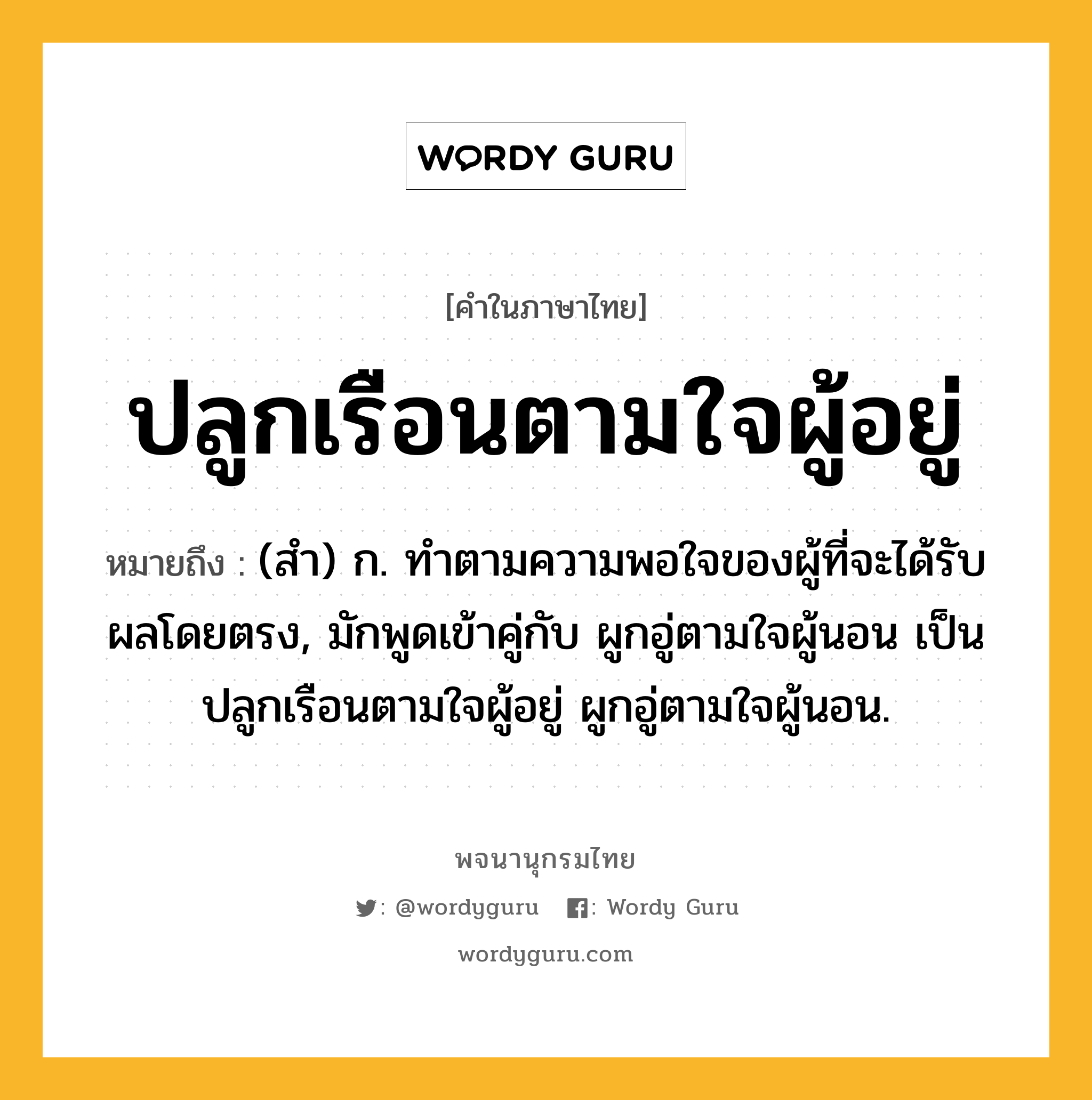 ปลูกเรือนตามใจผู้อยู่ ความหมาย หมายถึงอะไร?, คำในภาษาไทย ปลูกเรือนตามใจผู้อยู่ หมายถึง (สํา) ก. ทําตามความพอใจของผู้ที่จะได้รับผลโดยตรง, มักพูดเข้าคู่กับ ผูกอู่ตามใจผู้นอน เป็น ปลูกเรือนตามใจผู้อยู่ ผูกอู่ตามใจผู้นอน.