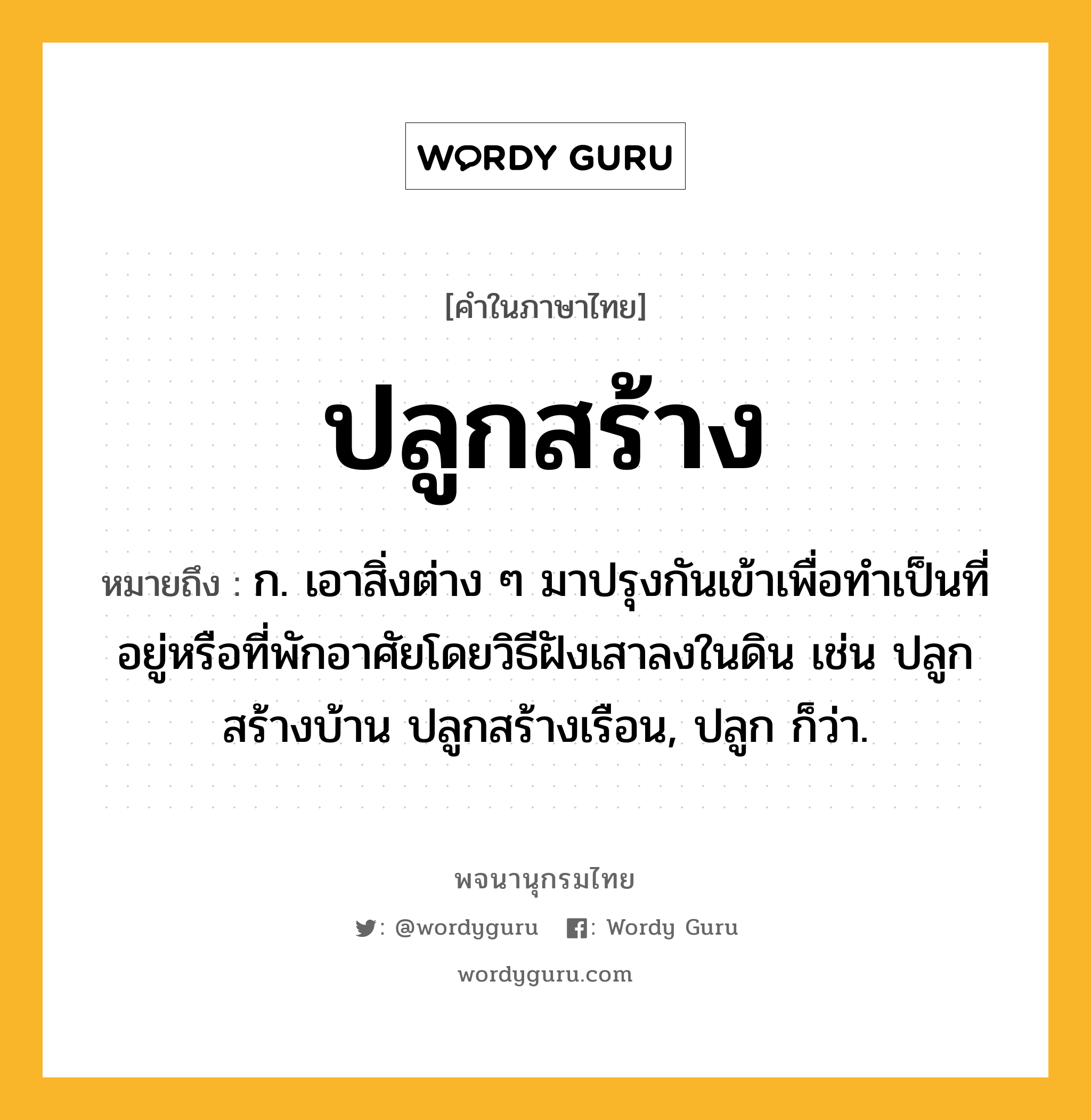 ปลูกสร้าง ความหมาย หมายถึงอะไร?, คำในภาษาไทย ปลูกสร้าง หมายถึง ก. เอาสิ่งต่าง ๆ มาปรุงกันเข้าเพื่อทำเป็นที่อยู่หรือที่พักอาศัยโดยวิธีฝังเสาลงในดิน เช่น ปลูกสร้างบ้าน ปลูกสร้างเรือน, ปลูก ก็ว่า.