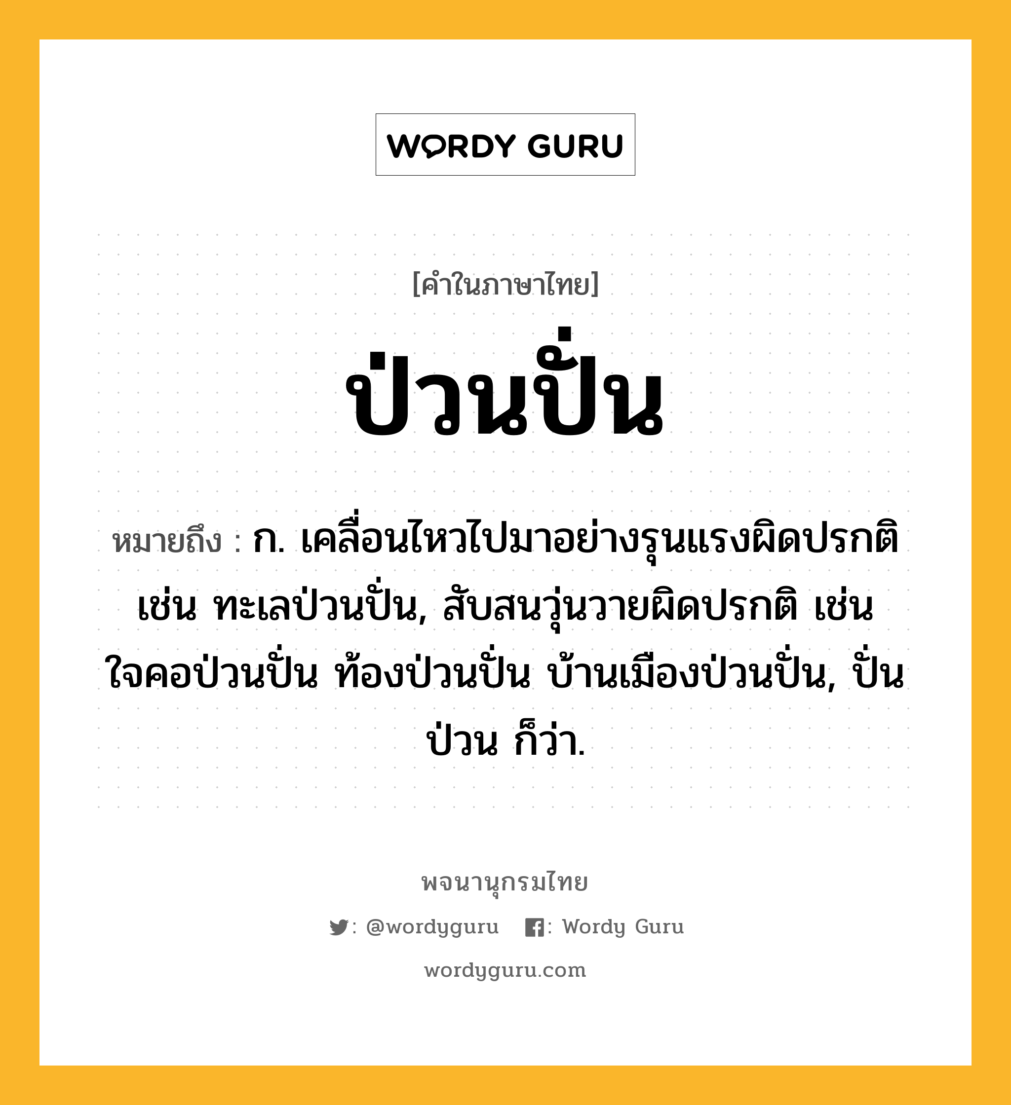 ป่วนปั่น ความหมาย หมายถึงอะไร?, คำในภาษาไทย ป่วนปั่น หมายถึง ก. เคลื่อนไหวไปมาอย่างรุนแรงผิดปรกติ เช่น ทะเลป่วนปั่น, สับสนวุ่นวายผิดปรกติ เช่น ใจคอป่วนปั่น ท้องป่วนปั่น บ้านเมืองป่วนปั่น, ปั่นป่วน ก็ว่า.