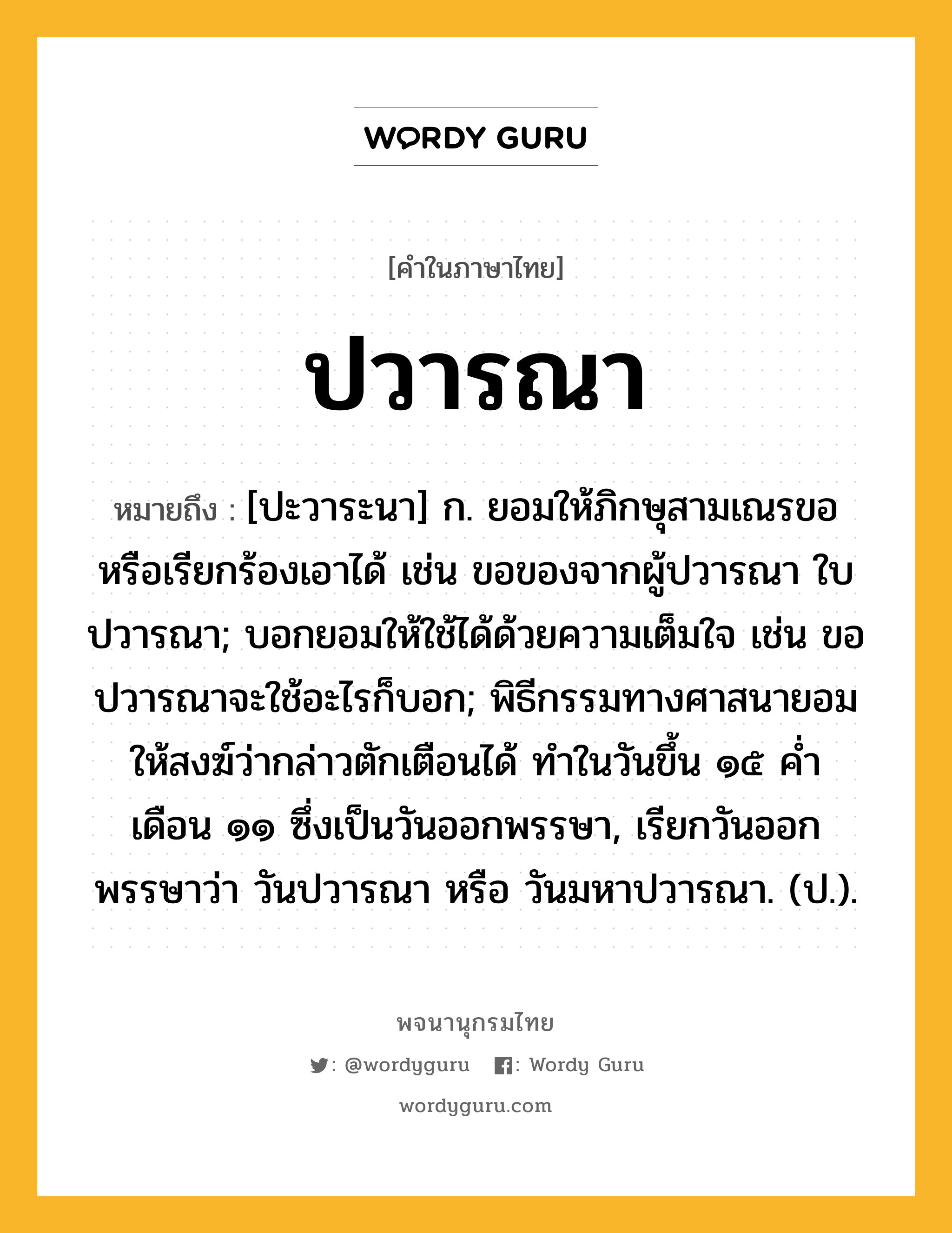 ปวารณา ความหมาย หมายถึงอะไร?, คำในภาษาไทย ปวารณา หมายถึง [ปะวาระนา] ก. ยอมให้ภิกษุสามเณรขอหรือเรียกร้องเอาได้ เช่น ขอของจากผู้ปวารณา ใบปวารณา; บอกยอมให้ใช้ได้ด้วยความเต็มใจ เช่น ขอปวารณาจะใช้อะไรก็บอก; พิธีกรรมทางศาสนายอมให้สงฆ์ว่ากล่าวตักเตือนได้ ทําในวันขึ้น ๑๕ คํ่า เดือน ๑๑ ซึ่งเป็นวันออกพรรษา, เรียกวันออกพรรษาว่า วันปวารณา หรือ วันมหาปวารณา. (ป.).