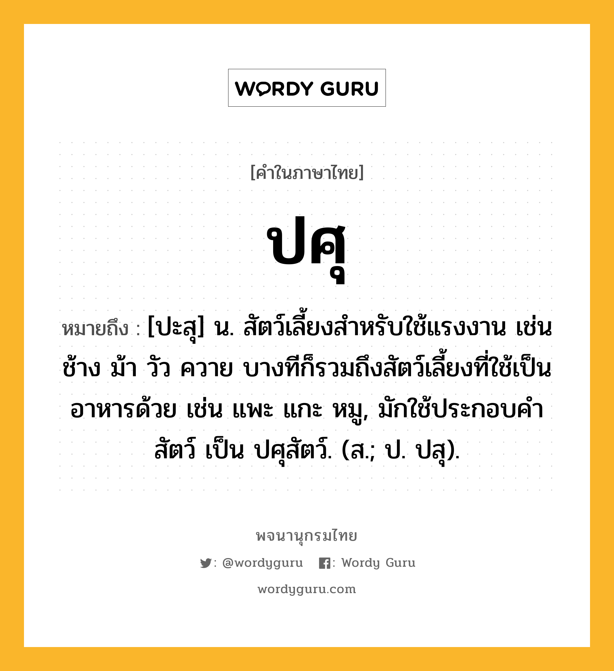 ปศุ ความหมาย หมายถึงอะไร?, คำในภาษาไทย ปศุ หมายถึง [ปะสุ] น. สัตว์เลี้ยงสําหรับใช้แรงงาน เช่น ช้าง ม้า วัว ควาย บางทีก็รวมถึงสัตว์เลี้ยงที่ใช้เป็นอาหารด้วย เช่น แพะ แกะ หมู, มักใช้ประกอบคํา สัตว์ เป็น ปศุสัตว์. (ส.; ป. ปสุ).