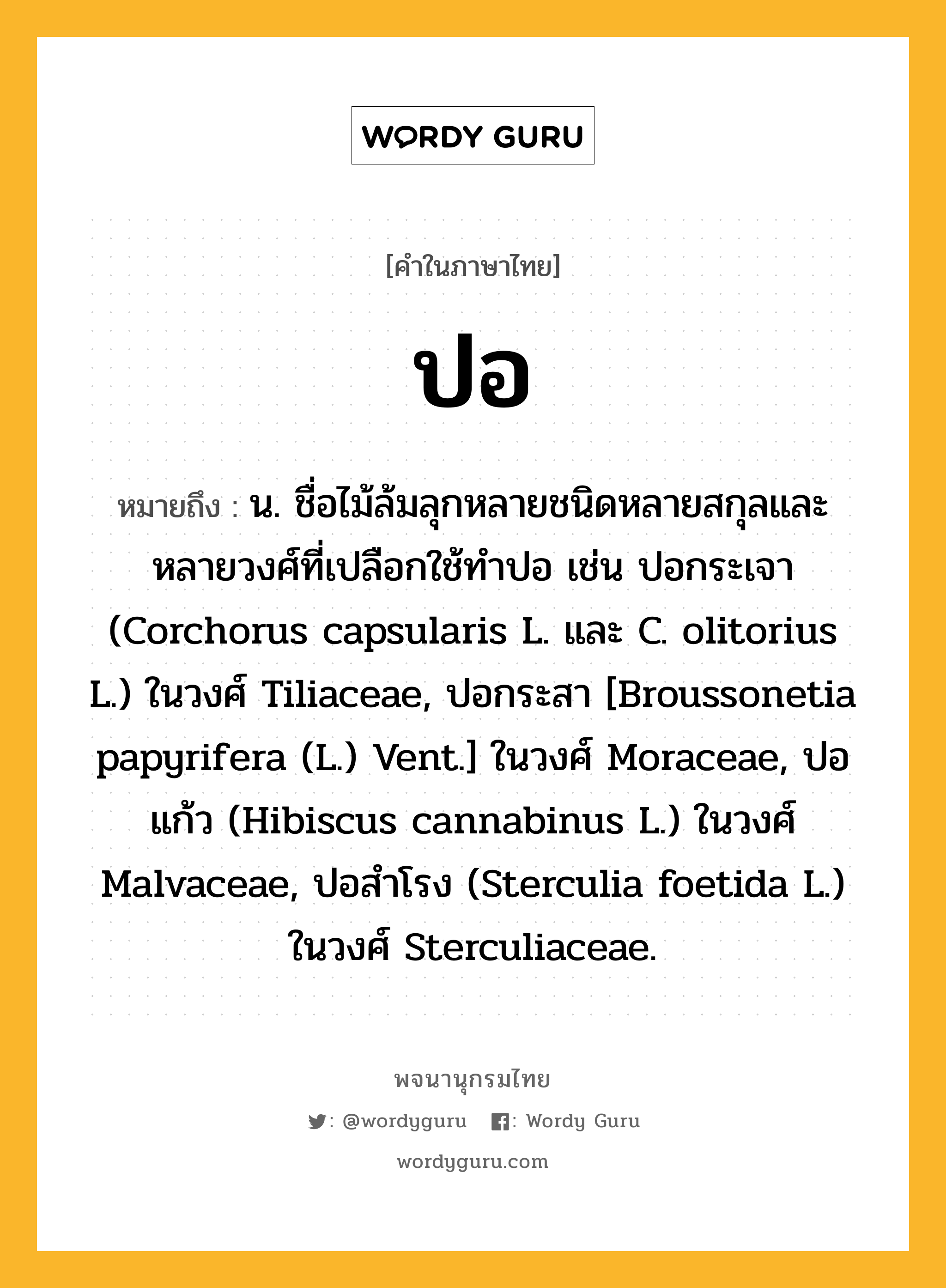 ปอ ความหมาย หมายถึงอะไร?, คำในภาษาไทย ปอ หมายถึง น. ชื่อไม้ล้มลุกหลายชนิดหลายสกุลและหลายวงศ์ที่เปลือกใช้ทําปอ เช่น ปอกระเจา (Corchorus capsularis L. และ C. olitorius L.) ในวงศ์ Tiliaceae, ปอกระสา [Broussonetia papyrifera (L.) Vent.] ในวงศ์ Moraceae, ปอแก้ว (Hibiscus cannabinus L.) ในวงศ์ Malvaceae, ปอสําโรง (Sterculia foetida L.) ในวงศ์ Sterculiaceae.