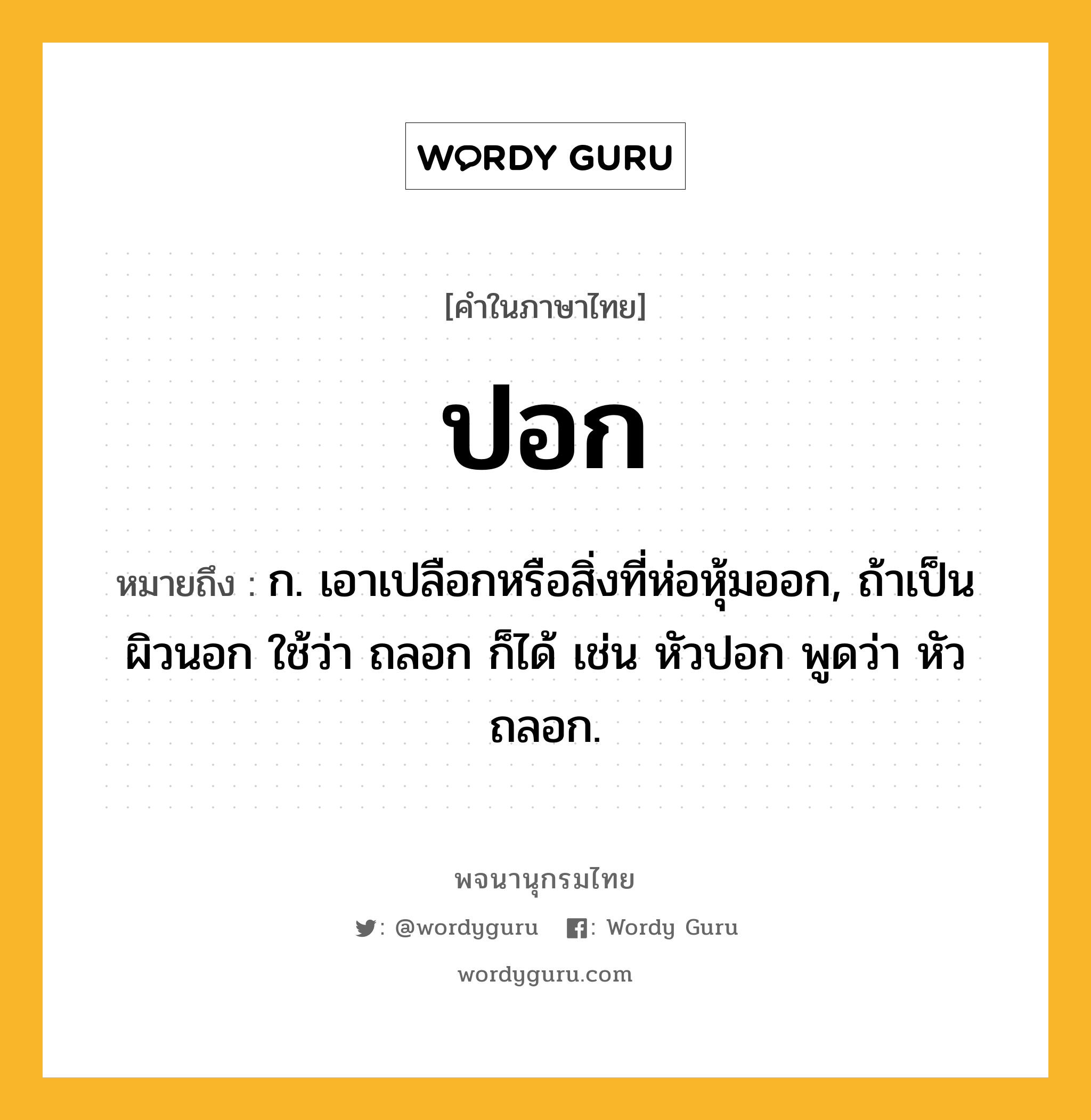 ปอก ความหมาย หมายถึงอะไร?, คำในภาษาไทย ปอก หมายถึง ก. เอาเปลือกหรือสิ่งที่ห่อหุ้มออก, ถ้าเป็นผิวนอก ใช้ว่า ถลอก ก็ได้ เช่น หัวปอก พูดว่า หัวถลอก.