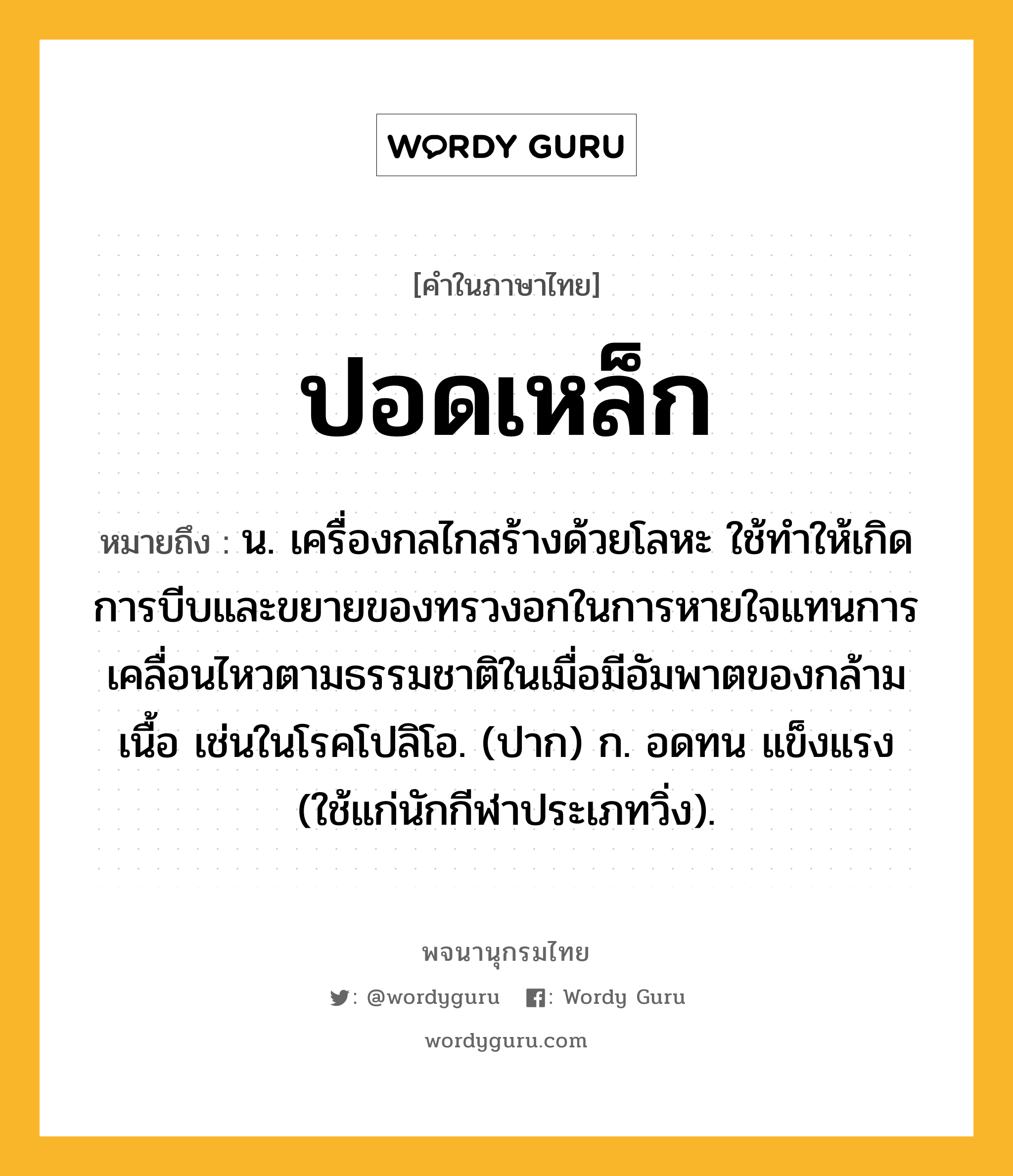 ปอดเหล็ก ความหมาย หมายถึงอะไร?, คำในภาษาไทย ปอดเหล็ก หมายถึง น. เครื่องกลไกสร้างด้วยโลหะ ใช้ทําให้เกิดการบีบและขยายของทรวงอกในการหายใจแทนการเคลื่อนไหวตามธรรมชาติในเมื่อมีอัมพาตของกล้ามเนื้อ เช่นในโรคโปลิโอ. (ปาก) ก. อดทน แข็งแรง (ใช้แก่นักกีฬาประเภทวิ่ง).