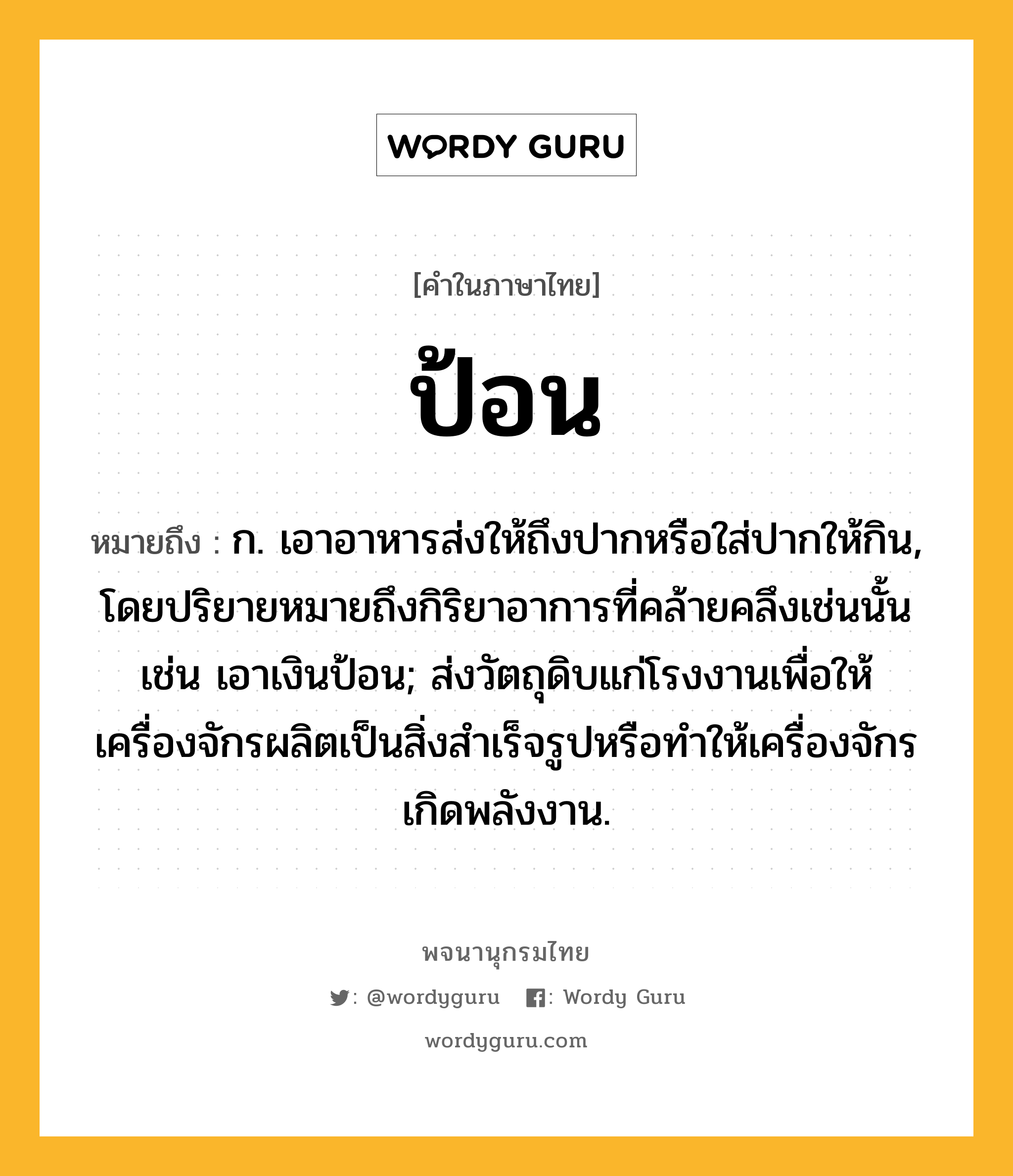 ป้อน ความหมาย หมายถึงอะไร?, คำในภาษาไทย ป้อน หมายถึง ก. เอาอาหารส่งให้ถึงปากหรือใส่ปากให้กิน, โดยปริยายหมายถึงกิริยาอาการที่คล้ายคลึงเช่นนั้น เช่น เอาเงินป้อน; ส่งวัตถุดิบแก่โรงงานเพื่อให้เครื่องจักรผลิตเป็นสิ่งสําเร็จรูปหรือทําให้เครื่องจักรเกิดพลังงาน.