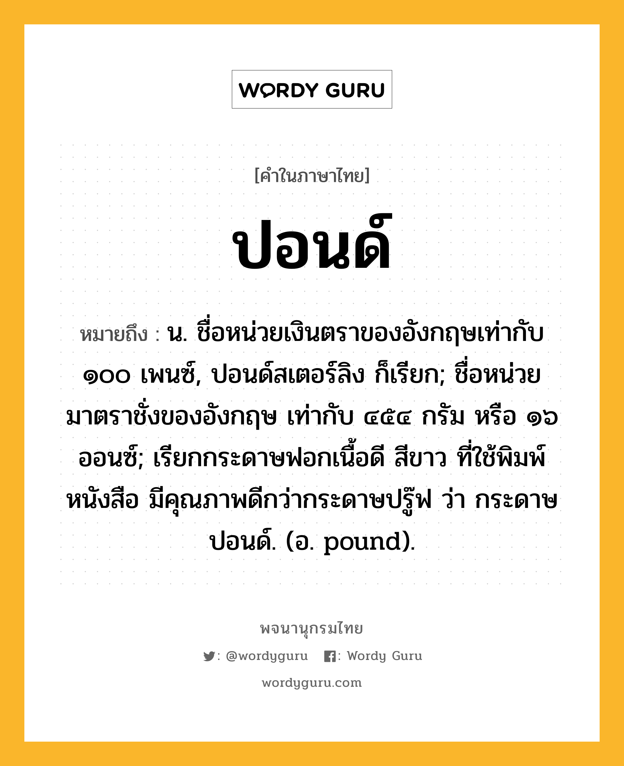 ปอนด์ ความหมาย หมายถึงอะไร?, คำในภาษาไทย ปอนด์ หมายถึง น. ชื่อหน่วยเงินตราของอังกฤษเท่ากับ ๑๐๐ เพนซ์, ปอนด์สเตอร์ลิง ก็เรียก; ชื่อหน่วยมาตราชั่งของอังกฤษ เท่ากับ ๔๕๔ กรัม หรือ ๑๖ ออนซ์; เรียกกระดาษฟอกเนื้อดี สีขาว ที่ใช้พิมพ์หนังสือ มีคุณภาพดีกว่ากระดาษปรู๊ฟ ว่า กระดาษปอนด์. (อ. pound).