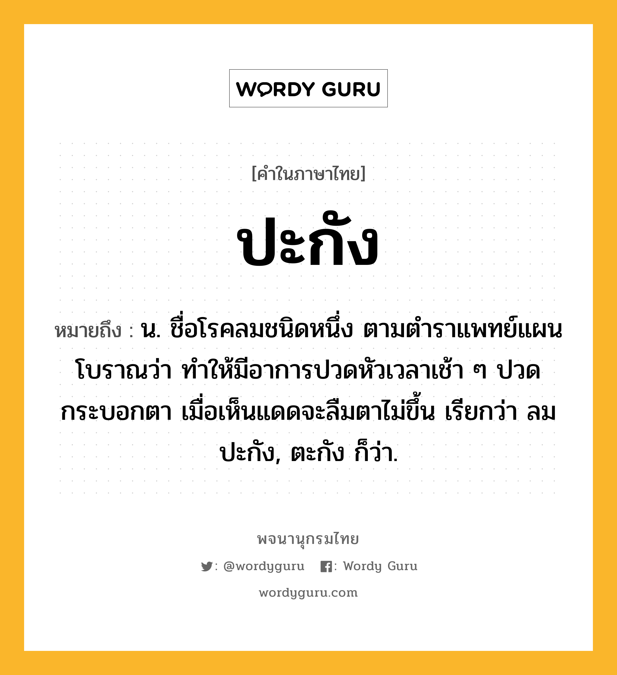 ปะกัง ความหมาย หมายถึงอะไร?, คำในภาษาไทย ปะกัง หมายถึง น. ชื่อโรคลมชนิดหนึ่ง ตามตําราแพทย์แผนโบราณว่า ทําให้มีอาการปวดหัวเวลาเช้า ๆ ปวดกระบอกตา เมื่อเห็นแดดจะลืมตาไม่ขึ้น เรียกว่า ลมปะกัง, ตะกัง ก็ว่า.