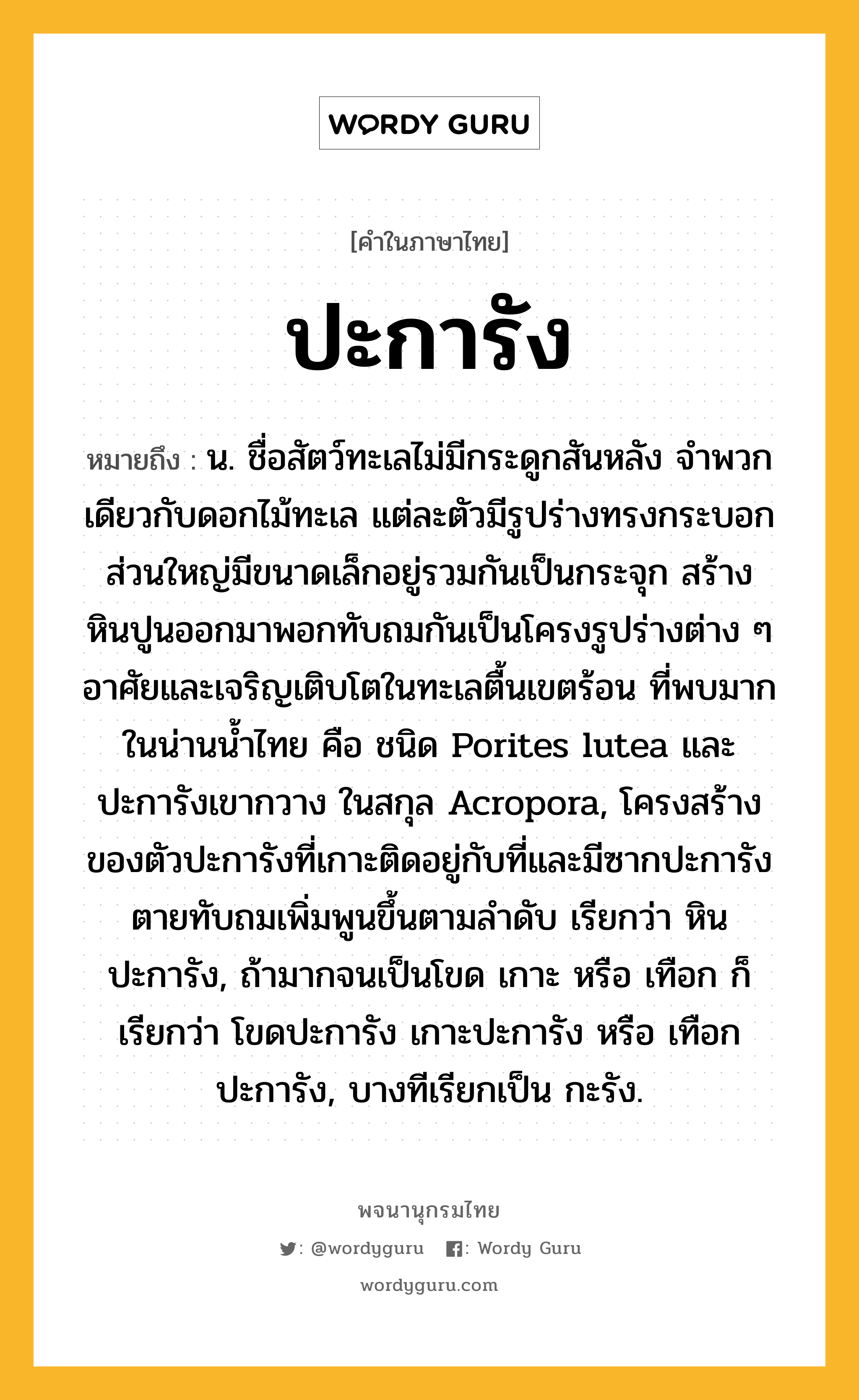 ปะการัง ความหมาย หมายถึงอะไร?, คำในภาษาไทย ปะการัง หมายถึง น. ชื่อสัตว์ทะเลไม่มีกระดูกสันหลัง จําพวกเดียวกับดอกไม้ทะเล แต่ละตัวมีรูปร่างทรงกระบอก ส่วนใหญ่มีขนาดเล็กอยู่รวมกันเป็นกระจุก สร้างหินปูนออกมาพอกทับถมกันเป็นโครงรูปร่างต่าง ๆ อาศัยและเจริญเติบโตในทะเลตื้นเขตร้อน ที่พบมากในน่านนํ้าไทย คือ ชนิด Porites lutea และ ปะการังเขากวาง ในสกุล Acropora, โครงสร้างของตัวปะการังที่เกาะติดอยู่กับที่และมีซากปะการังตายทับถมเพิ่มพูนขึ้นตามลําดับ เรียกว่า หินปะการัง, ถ้ามากจนเป็นโขด เกาะ หรือ เทือก ก็เรียกว่า โขดปะการัง เกาะปะการัง หรือ เทือกปะการัง, บางทีเรียกเป็น กะรัง.