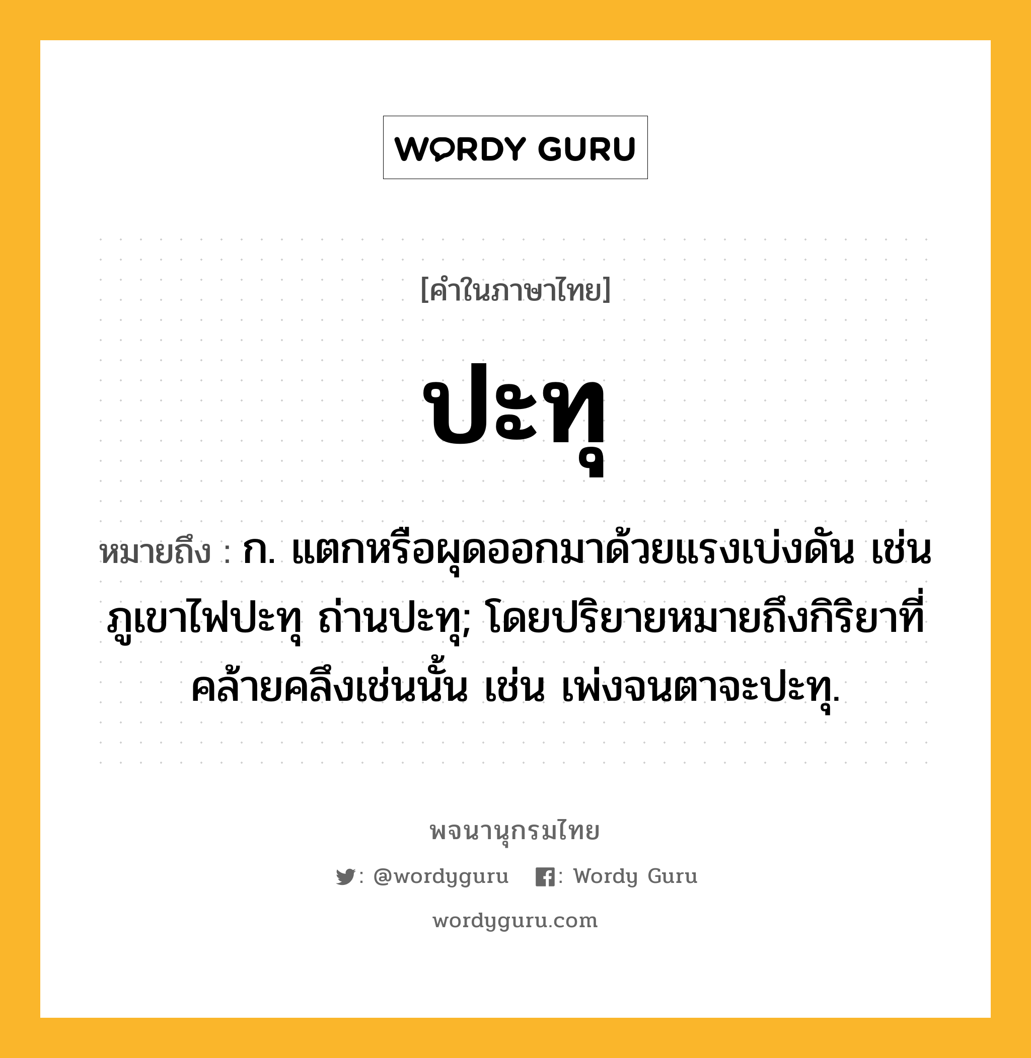 ปะทุ ความหมาย หมายถึงอะไร?, คำในภาษาไทย ปะทุ หมายถึง ก. แตกหรือผุดออกมาด้วยแรงเบ่งดัน เช่น ภูเขาไฟปะทุ ถ่านปะทุ; โดยปริยายหมายถึงกิริยาที่คล้ายคลึงเช่นนั้น เช่น เพ่งจนตาจะปะทุ.