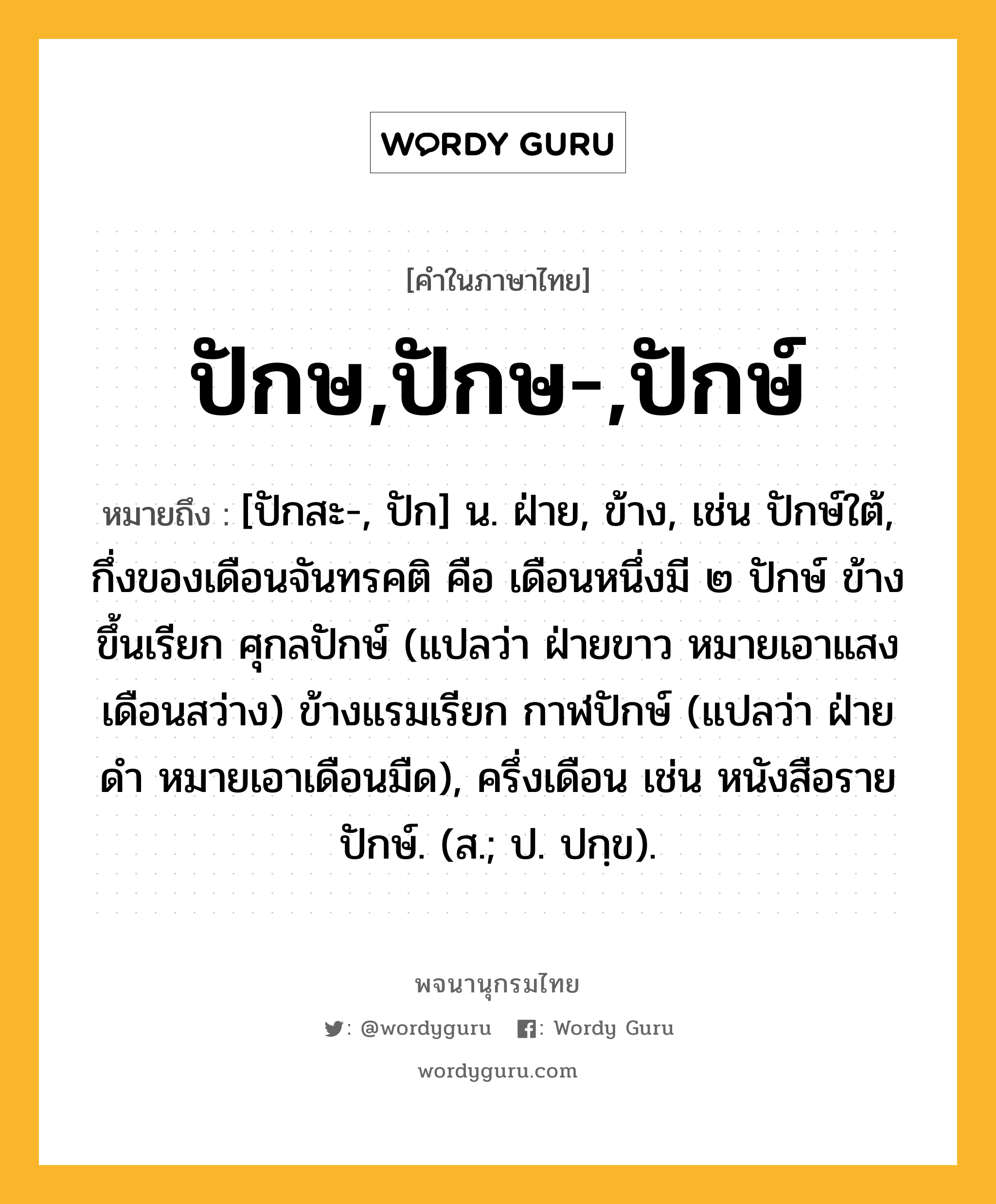 ปักษ,ปักษ-,ปักษ์ ความหมาย หมายถึงอะไร?, คำในภาษาไทย ปักษ,ปักษ-,ปักษ์ หมายถึง [ปักสะ-, ปัก] น. ฝ่าย, ข้าง, เช่น ปักษ์ใต้, กึ่งของเดือนจันทรคติ คือ เดือนหนึ่งมี ๒ ปักษ์ ข้างขึ้นเรียก ศุกลปักษ์ (แปลว่า ฝ่ายขาว หมายเอาแสงเดือนสว่าง) ข้างแรมเรียก กาฬปักษ์ (แปลว่า ฝ่ายดํา หมายเอาเดือนมืด), ครึ่งเดือน เช่น หนังสือรายปักษ์. (ส.; ป. ปกฺข).