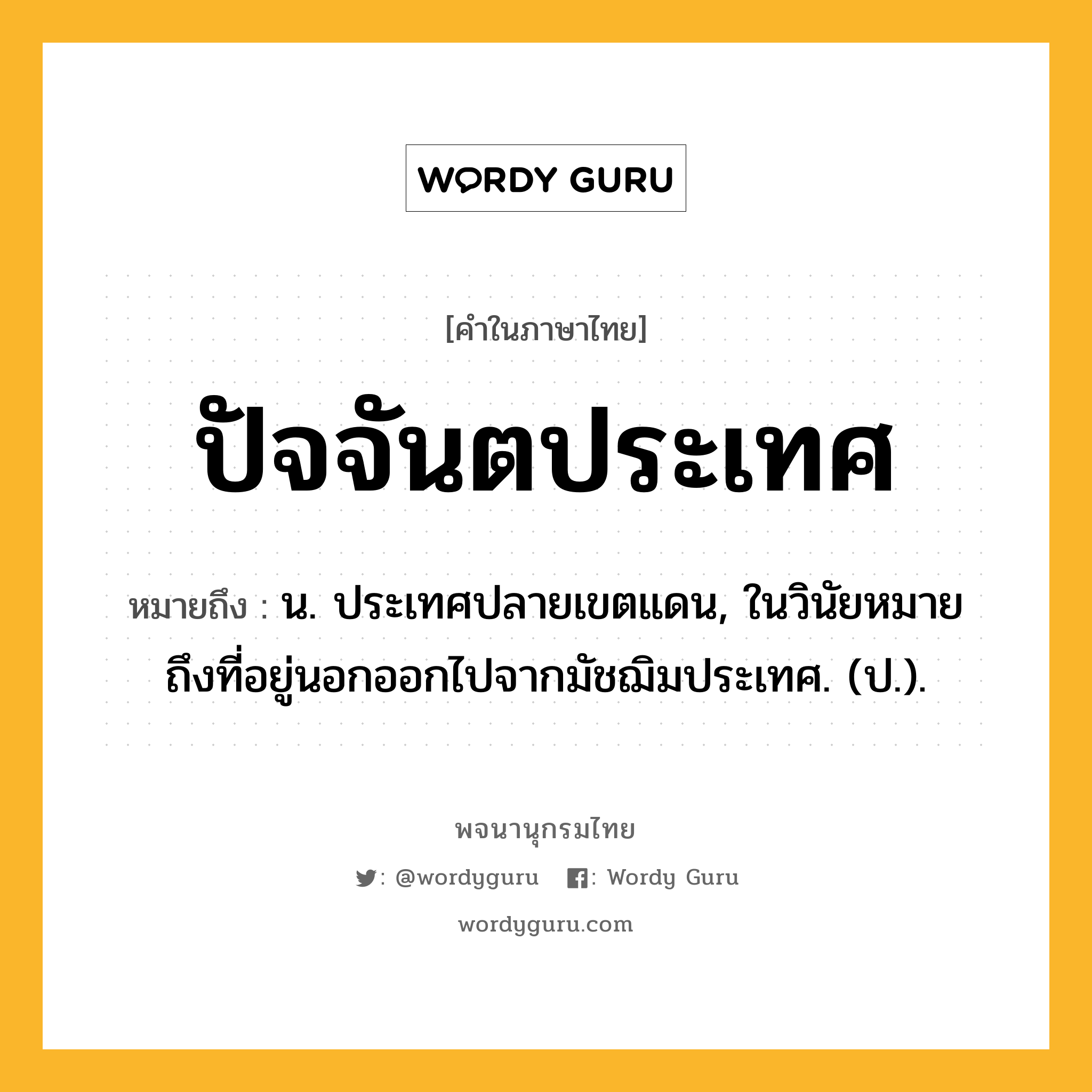 ปัจจันตประเทศ ความหมาย หมายถึงอะไร?, คำในภาษาไทย ปัจจันตประเทศ หมายถึง น. ประเทศปลายเขตแดน, ในวินัยหมายถึงที่อยู่นอกออกไปจากมัชฌิมประเทศ. (ป.).