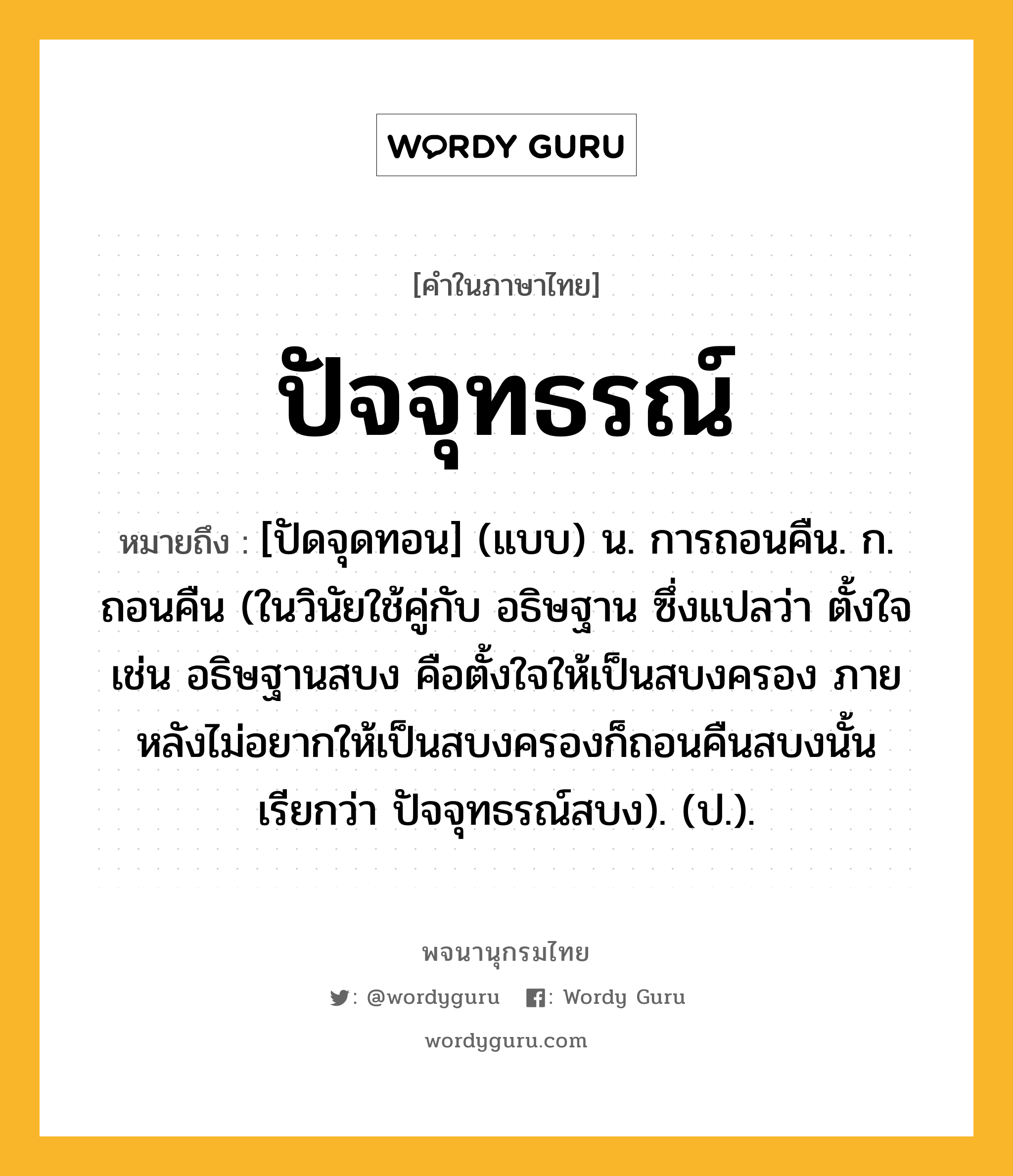 ปัจจุทธรณ์ ความหมาย หมายถึงอะไร?, คำในภาษาไทย ปัจจุทธรณ์ หมายถึง [ปัดจุดทอน] (แบบ) น. การถอนคืน. ก. ถอนคืน (ในวินัยใช้คู่กับ อธิษฐาน ซึ่งแปลว่า ตั้งใจ เช่น อธิษฐานสบง คือตั้งใจให้เป็นสบงครอง ภายหลังไม่อยากให้เป็นสบงครองก็ถอนคืนสบงนั้น เรียกว่า ปัจจุทธรณ์สบง). (ป.).