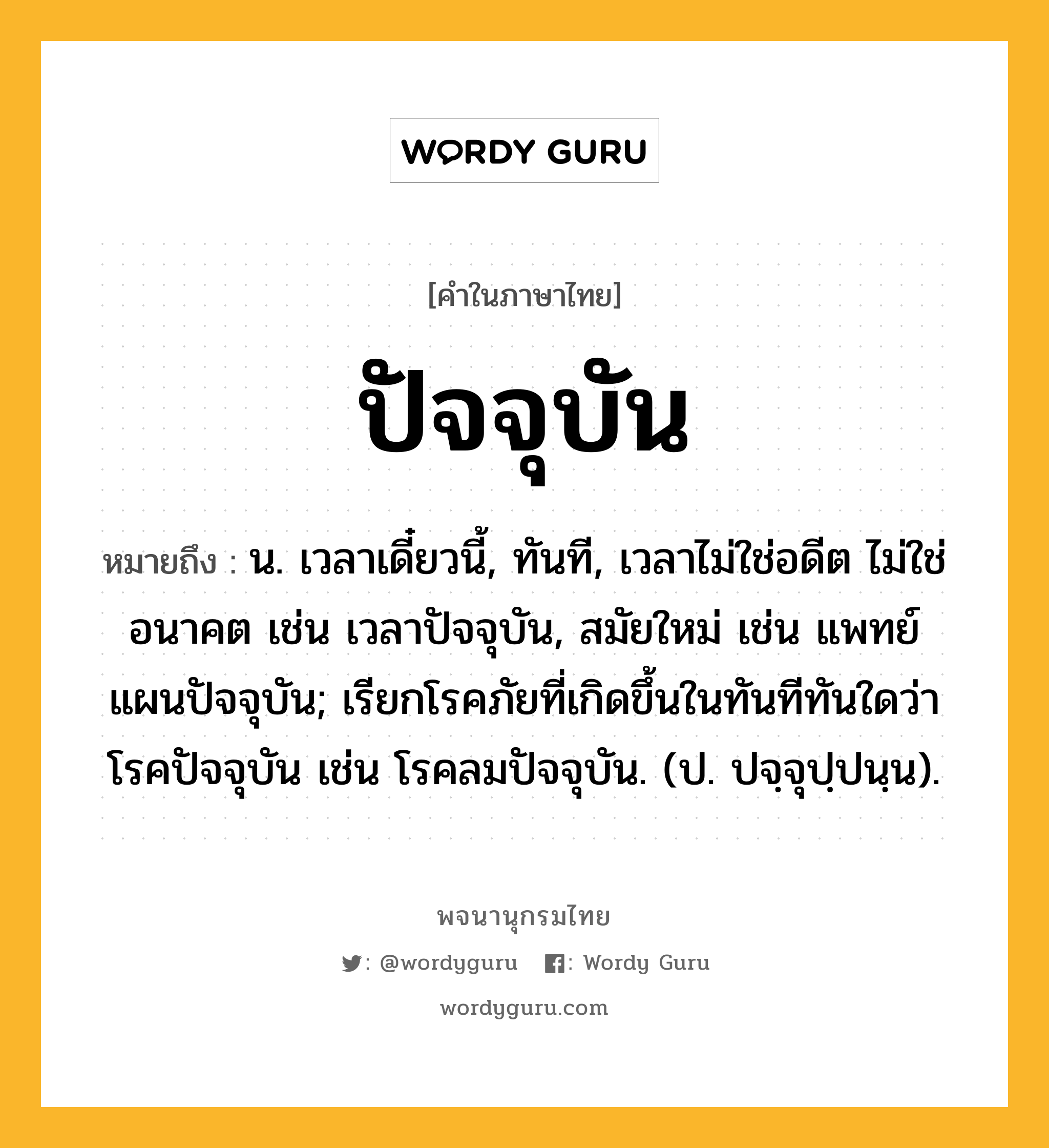 ปัจจุบัน ความหมาย หมายถึงอะไร?, คำในภาษาไทย ปัจจุบัน หมายถึง น. เวลาเดี๋ยวนี้, ทันที, เวลาไม่ใช่อดีต ไม่ใช่อนาคต เช่น เวลาปัจจุบัน, สมัยใหม่ เช่น แพทย์แผนปัจจุบัน; เรียกโรคภัยที่เกิดขึ้นในทันทีทันใดว่า โรคปัจจุบัน เช่น โรคลมปัจจุบัน. (ป. ปจฺจุปฺปนฺน).