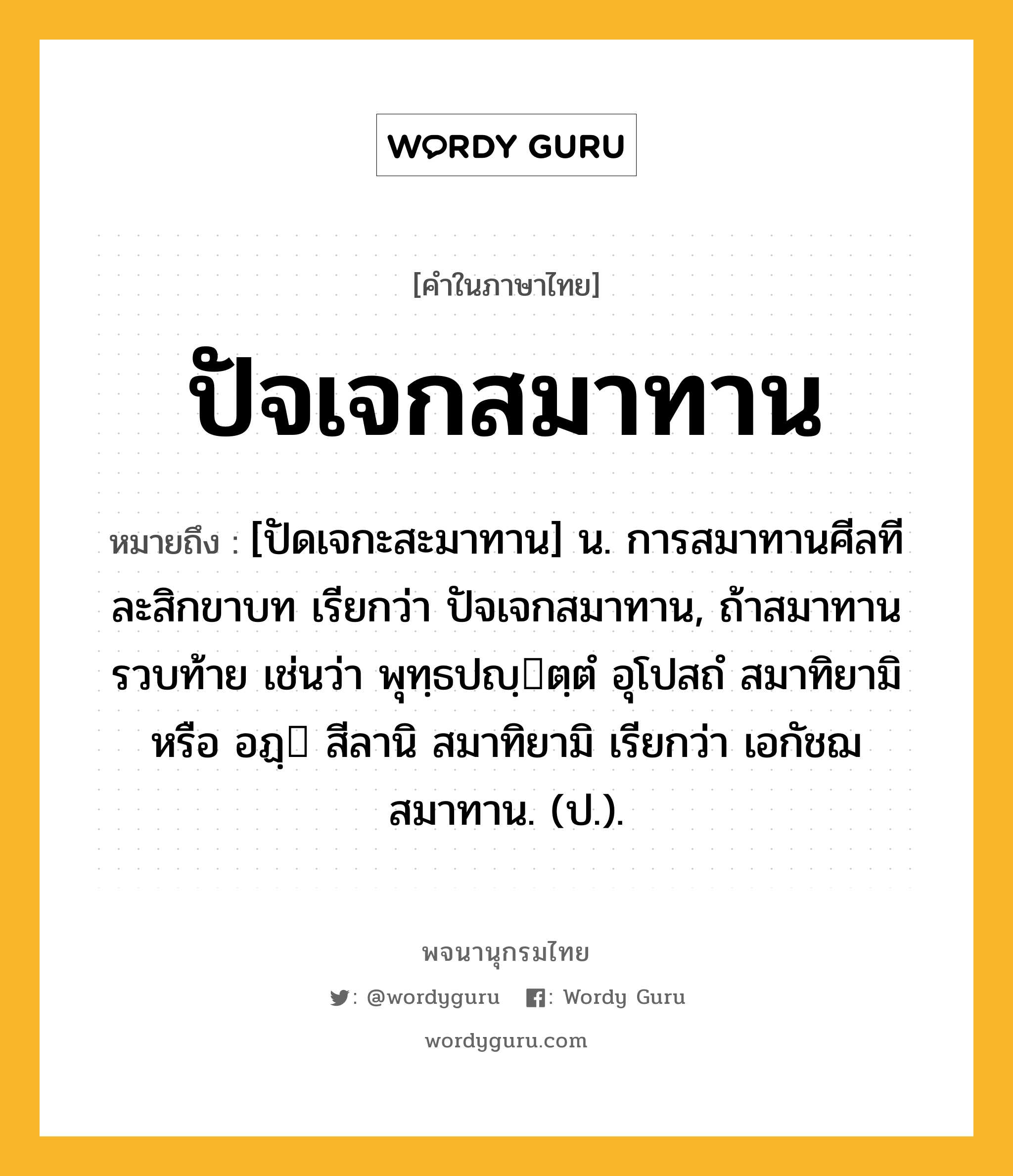 ปัจเจกสมาทาน ความหมาย หมายถึงอะไร?, คำในภาษาไทย ปัจเจกสมาทาน หมายถึง [ปัดเจกะสะมาทาน] น. การสมาทานศีลทีละสิกขาบท เรียกว่า ปัจเจกสมาทาน, ถ้าสมาทานรวบท้าย เช่นว่า พุทฺธปญฺตฺตํ อุโปสถํ สมาทิยามิ หรือ อฏฺ สีลานิ สมาทิยามิ เรียกว่า เอกัชฌสมาทาน. (ป.).