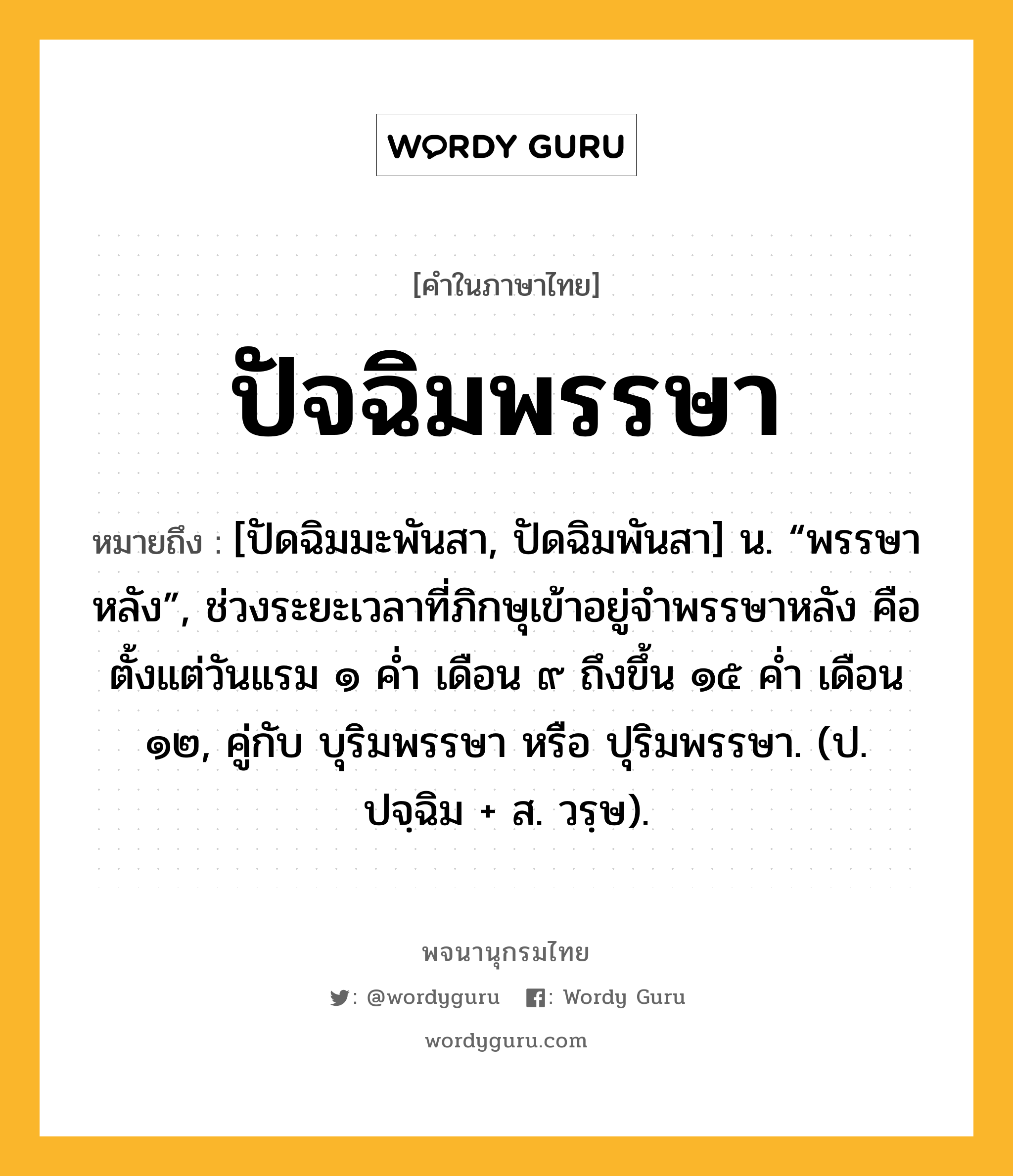 ปัจฉิมพรรษา ความหมาย หมายถึงอะไร?, คำในภาษาไทย ปัจฉิมพรรษา หมายถึง [ปัดฉิมมะพันสา, ปัดฉิมพันสา] น. “พรรษาหลัง”, ช่วงระยะเวลาที่ภิกษุเข้าอยู่จำพรรษาหลัง คือตั้งแต่วันแรม ๑ ค่ำ เดือน ๙ ถึงขึ้น ๑๕ ค่ำ เดือน ๑๒, คู่กับ บุริมพรรษา หรือ ปุริมพรรษา. (ป. ปจฺฉิม + ส. วรฺษ).