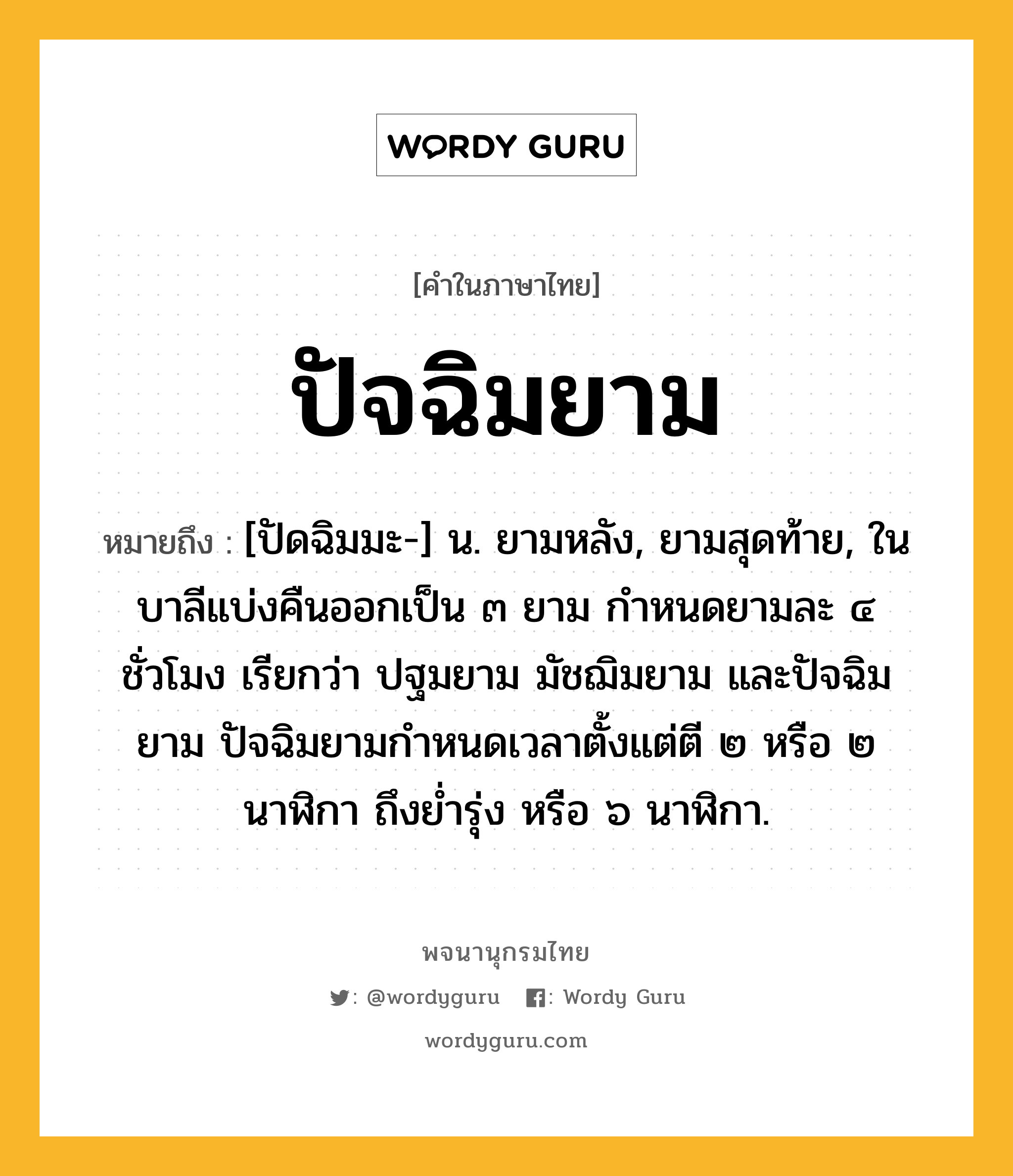 ปัจฉิมยาม ความหมาย หมายถึงอะไร?, คำในภาษาไทย ปัจฉิมยาม หมายถึง [ปัดฉิมมะ-] น. ยามหลัง, ยามสุดท้าย, ในบาลีแบ่งคืนออกเป็น ๓ ยาม กำหนดยามละ ๔ ชั่วโมง เรียกว่า ปฐมยาม มัชฌิมยาม และปัจฉิมยาม ปัจฉิมยามกำหนดเวลาตั้งแต่ตี ๒ หรือ ๒ นาฬิกา ถึงย่ำรุ่ง หรือ ๖ นาฬิกา.