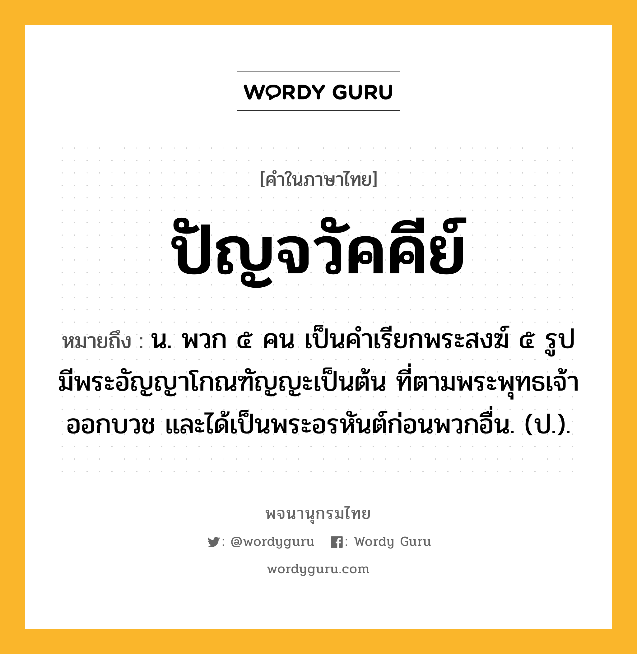 ปัญจวัคคีย์ ความหมาย หมายถึงอะไร?, คำในภาษาไทย ปัญจวัคคีย์ หมายถึง น. พวก ๕ คน เป็นคําเรียกพระสงฆ์ ๕ รูป มีพระอัญญาโกณฑัญญะเป็นต้น ที่ตามพระพุทธเจ้าออกบวช และได้เป็นพระอรหันต์ก่อนพวกอื่น. (ป.).