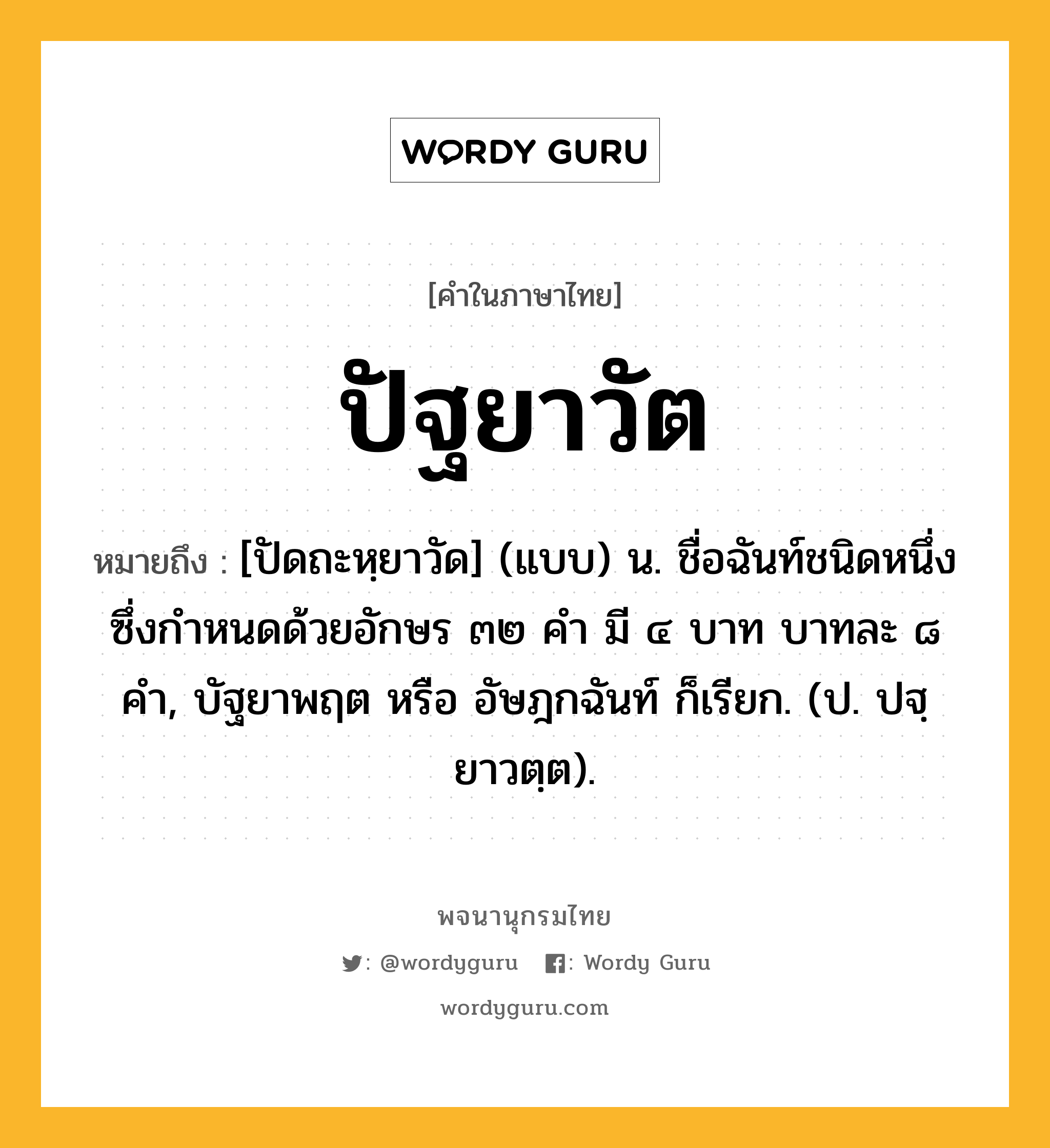 ปัฐยาวัต ความหมาย หมายถึงอะไร?, คำในภาษาไทย ปัฐยาวัต หมายถึง [ปัดถะหฺยาวัด] (แบบ) น. ชื่อฉันท์ชนิดหนึ่ง ซึ่งกําหนดด้วยอักษร ๓๒ คํา มี ๔ บาท บาทละ ๘ คํา, บัฐยาพฤต หรือ อัษฎกฉันท์ ก็เรียก. (ป. ปฐฺยาวตฺต).