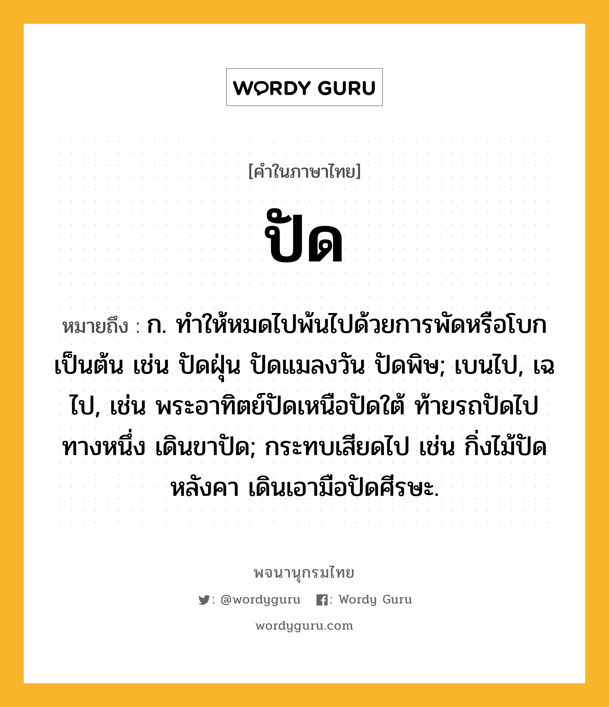 ปัด ความหมาย หมายถึงอะไร?, คำในภาษาไทย ปัด หมายถึง ก. ทําให้หมดไปพ้นไปด้วยการพัดหรือโบกเป็นต้น เช่น ปัดฝุ่น ปัดแมลงวัน ปัดพิษ; เบนไป, เฉไป, เช่น พระอาทิตย์ปัดเหนือปัดใต้ ท้ายรถปัดไปทางหนึ่ง เดินขาปัด; กระทบเสียดไป เช่น กิ่งไม้ปัดหลังคา เดินเอามือปัดศีรษะ.