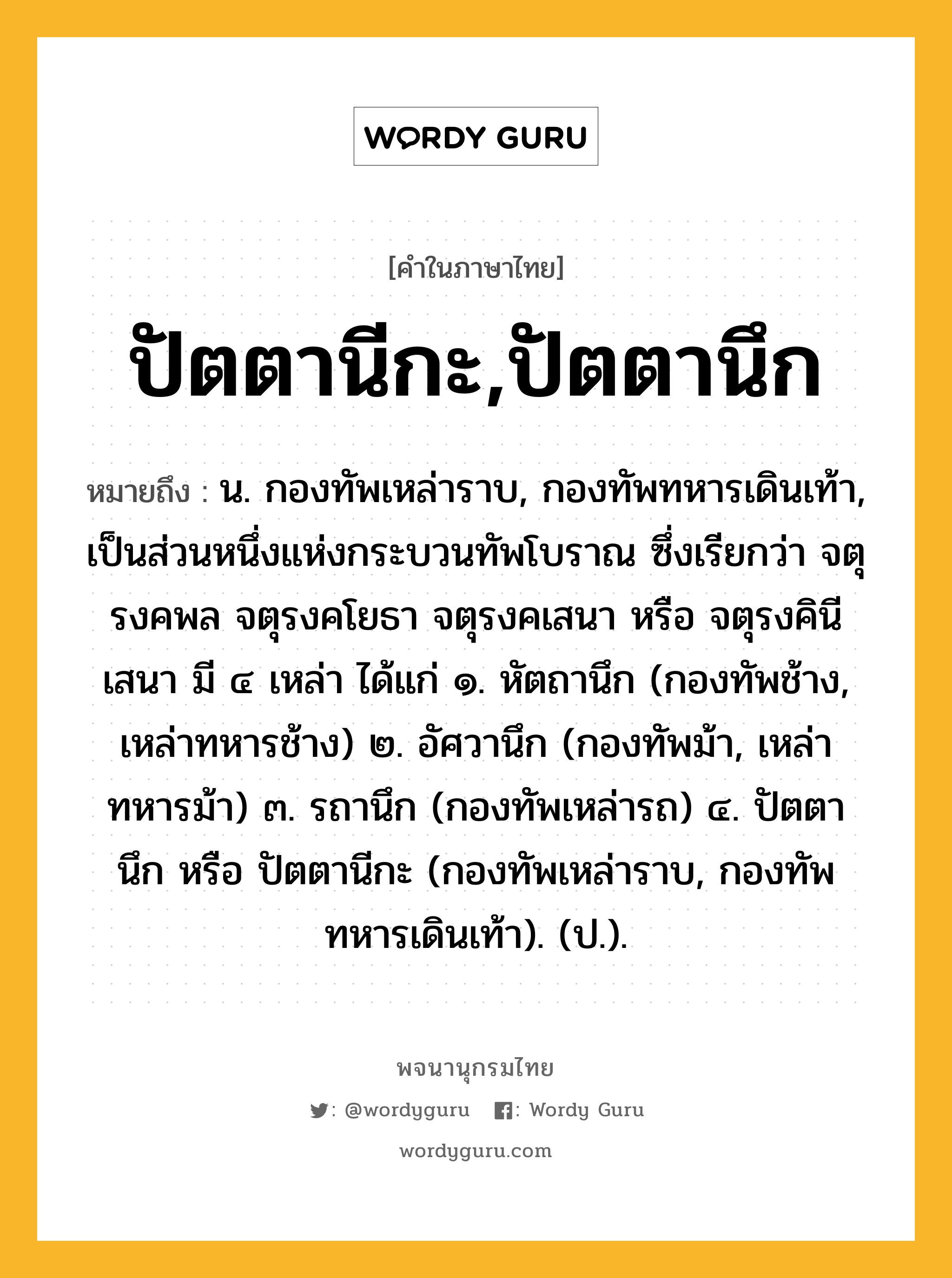 ปัตตานีกะ,ปัตตานึก ความหมาย หมายถึงอะไร?, คำในภาษาไทย ปัตตานีกะ,ปัตตานึก หมายถึง น. กองทัพเหล่าราบ, กองทัพทหารเดินเท้า, เป็นส่วนหนึ่งแห่งกระบวนทัพโบราณ ซึ่งเรียกว่า จตุรงคพล จตุรงคโยธา จตุรงคเสนา หรือ จตุรงคินีเสนา มี ๔ เหล่า ได้แก่ ๑. หัตถานึก (กองทัพช้าง, เหล่าทหารช้าง) ๒. อัศวานึก (กองทัพม้า, เหล่าทหารม้า) ๓. รถานึก (กองทัพเหล่ารถ) ๔. ปัตตานึก หรือ ปัตตานีกะ (กองทัพเหล่าราบ, กองทัพทหารเดินเท้า). (ป.).