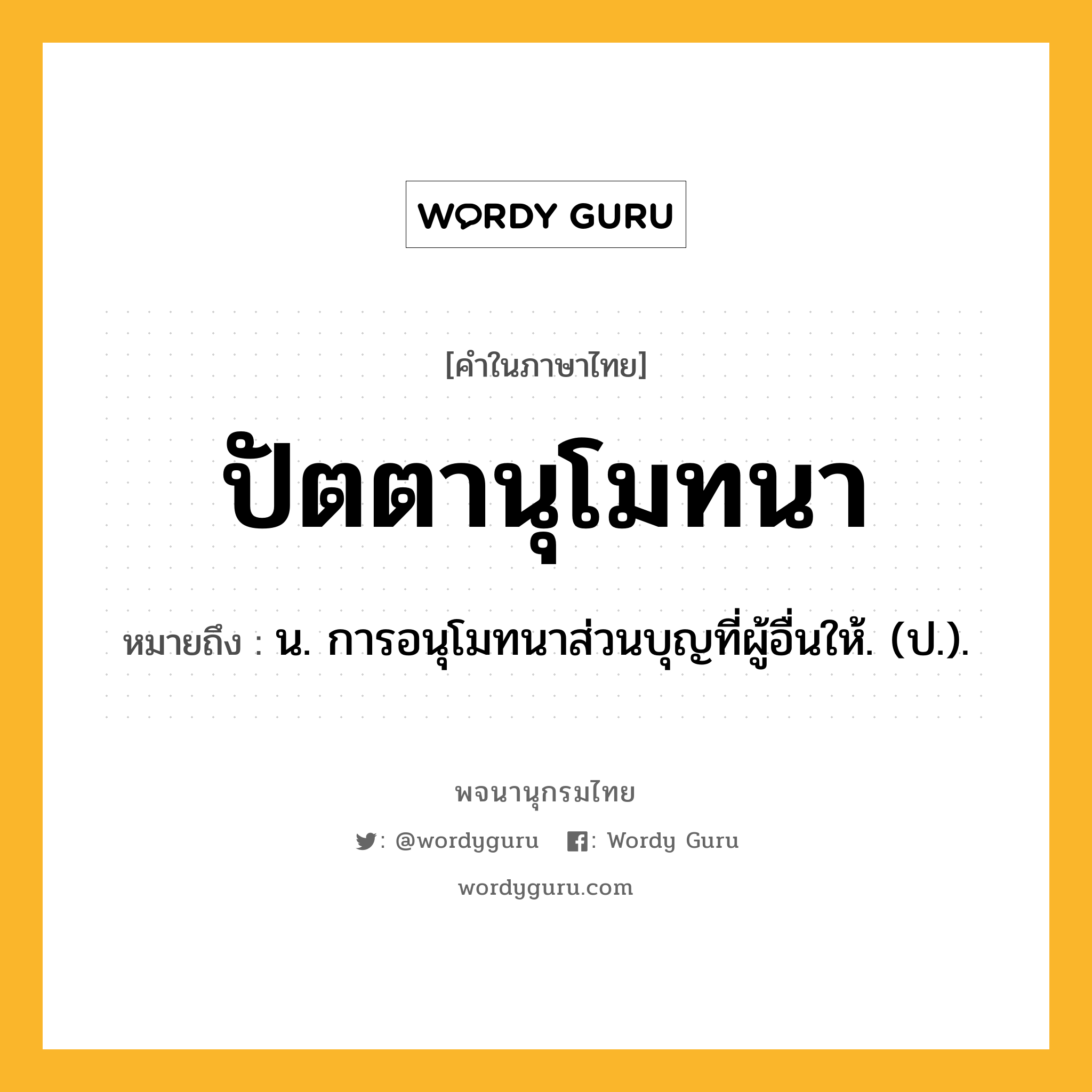 ปัตตานุโมทนา ความหมาย หมายถึงอะไร?, คำในภาษาไทย ปัตตานุโมทนา หมายถึง น. การอนุโมทนาส่วนบุญที่ผู้อื่นให้. (ป.).