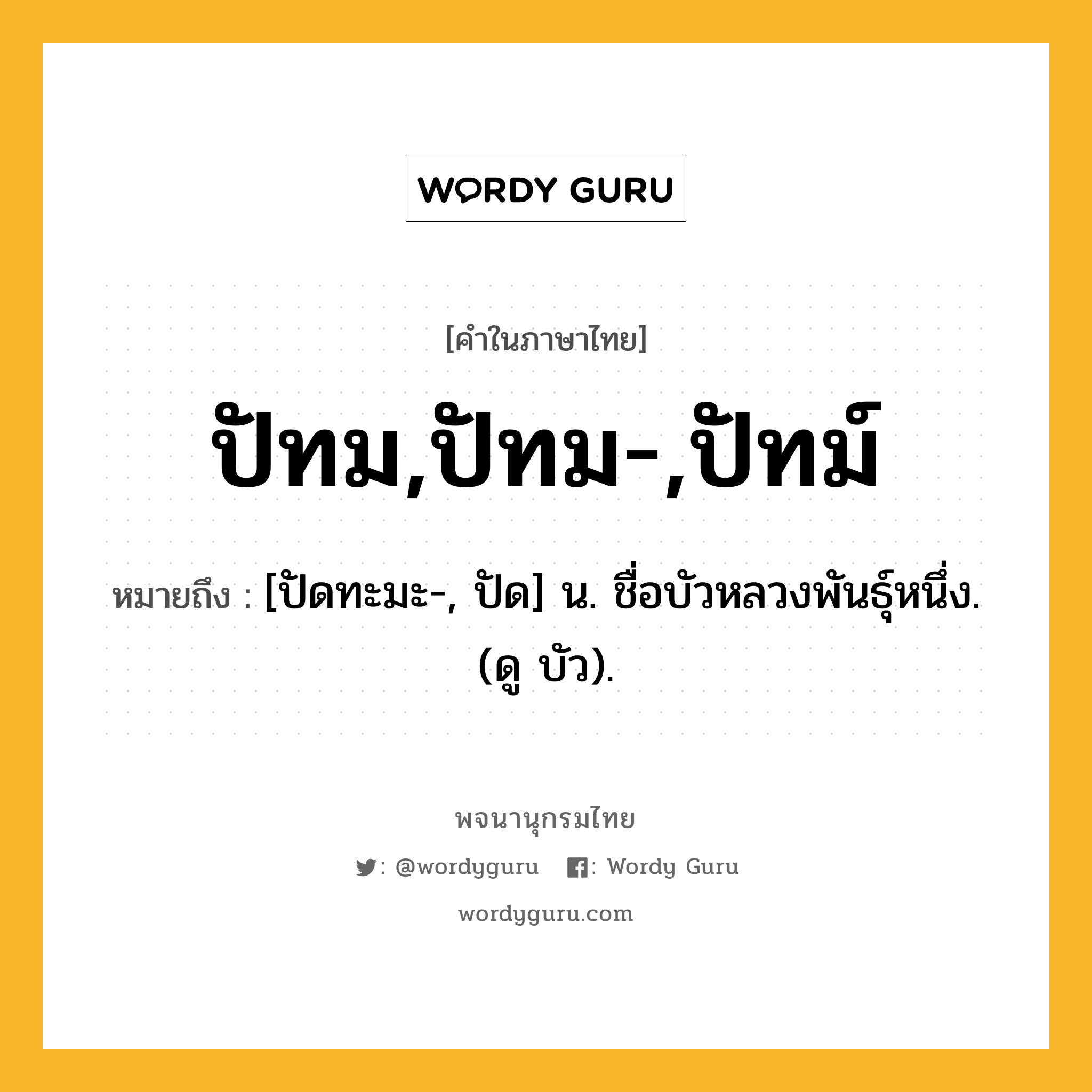 ปัทม,ปัทม-,ปัทม์ ความหมาย หมายถึงอะไร?, คำในภาษาไทย ปัทม,ปัทม-,ปัทม์ หมายถึง [ปัดทะมะ-, ปัด] น. ชื่อบัวหลวงพันธุ์หนึ่ง. (ดู บัว).