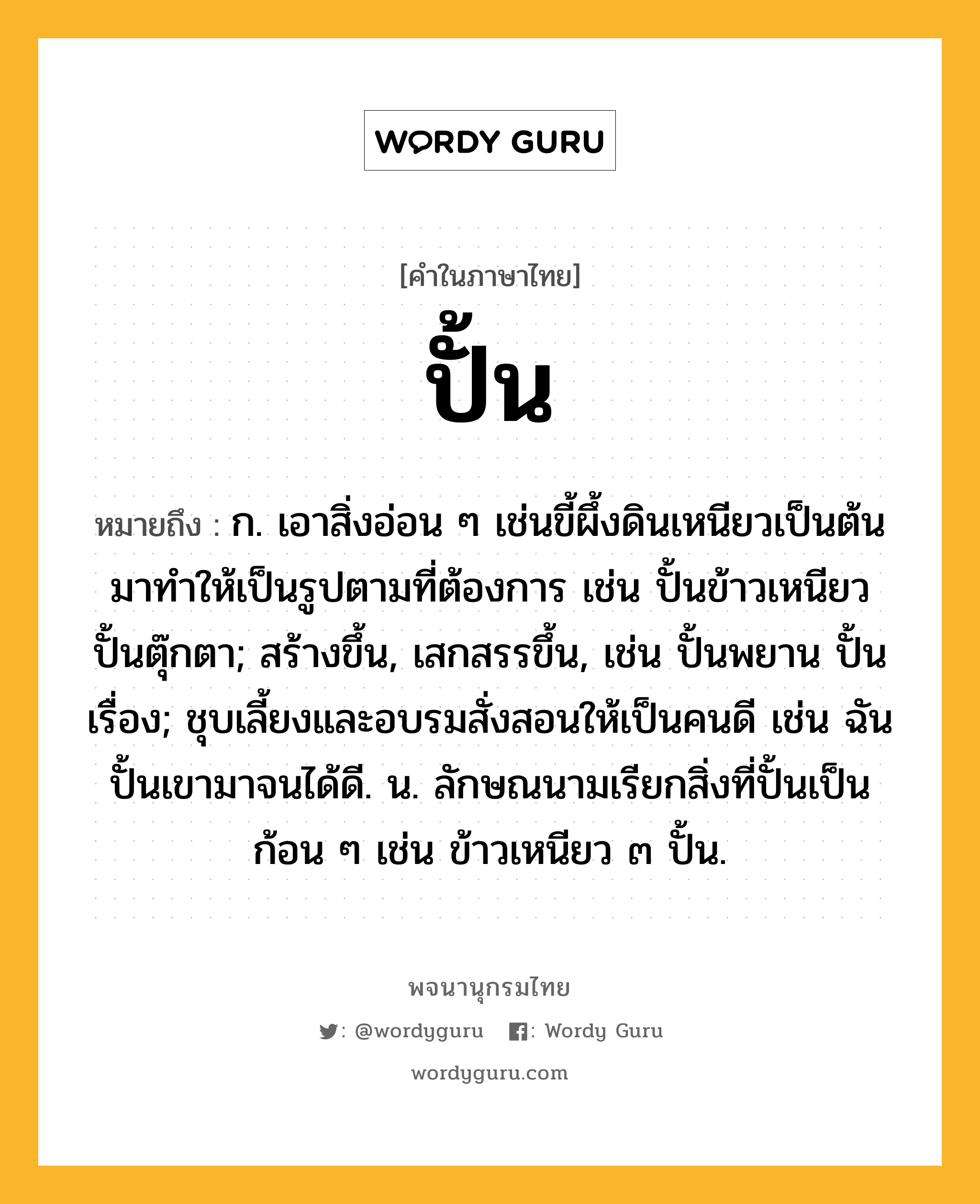 ปั้น ความหมาย หมายถึงอะไร?, คำในภาษาไทย ปั้น หมายถึง ก. เอาสิ่งอ่อน ๆ เช่นขี้ผึ้งดินเหนียวเป็นต้นมาทําให้เป็นรูปตามที่ต้องการ เช่น ปั้นข้าวเหนียว ปั้นตุ๊กตา; สร้างขึ้น, เสกสรรขึ้น, เช่น ปั้นพยาน ปั้นเรื่อง; ชุบเลี้ยงและอบรมสั่งสอนให้เป็นคนดี เช่น ฉันปั้นเขามาจนได้ดี. น. ลักษณนามเรียกสิ่งที่ปั้นเป็นก้อน ๆ เช่น ข้าวเหนียว ๓ ปั้น.