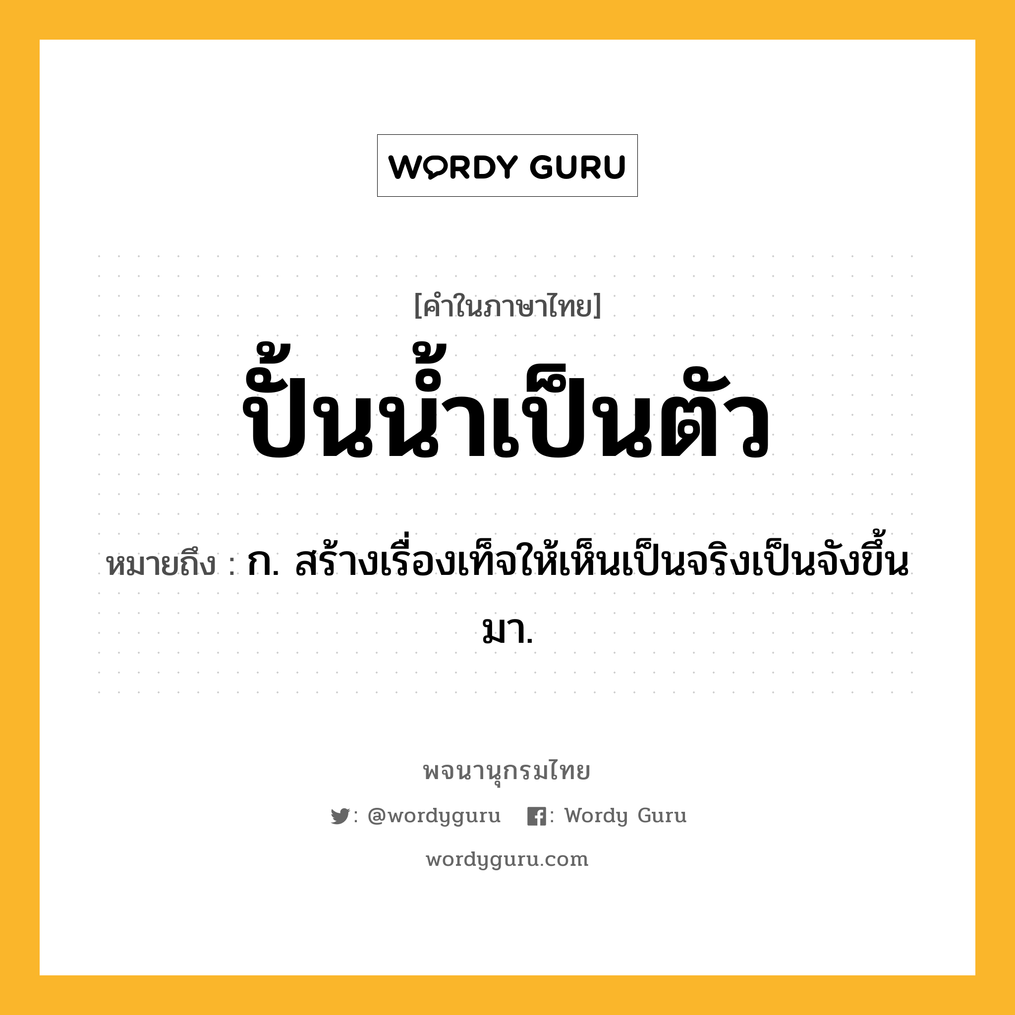 ปั้นน้ำเป็นตัว ความหมาย หมายถึงอะไร?, คำในภาษาไทย ปั้นน้ำเป็นตัว หมายถึง ก. สร้างเรื่องเท็จให้เห็นเป็นจริงเป็นจังขึ้นมา.