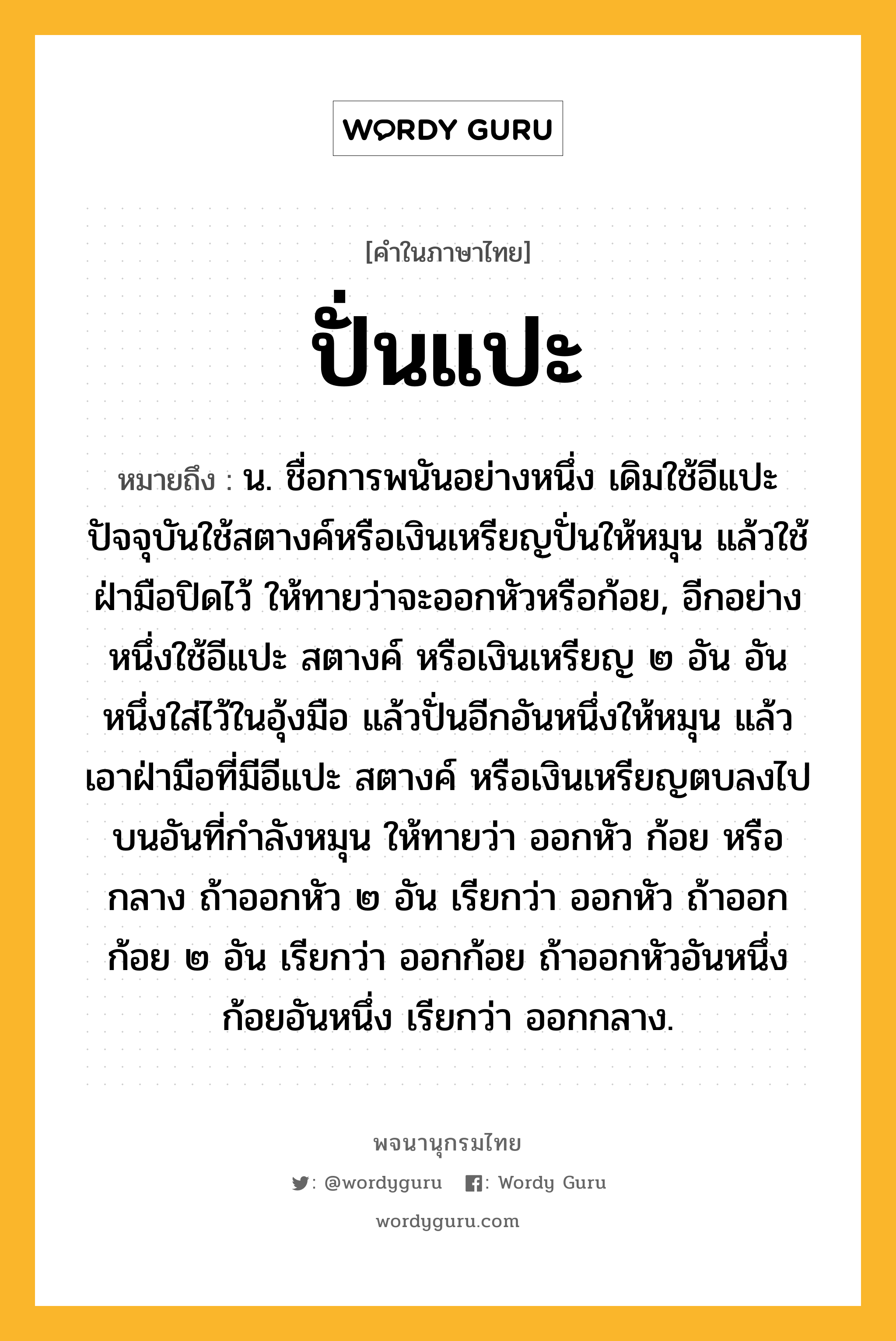 ปั่นแปะ ความหมาย หมายถึงอะไร?, คำในภาษาไทย ปั่นแปะ หมายถึง น. ชื่อการพนันอย่างหนึ่ง เดิมใช้อีแปะ ปัจจุบันใช้สตางค์หรือเงินเหรียญปั่นให้หมุน แล้วใช้ฝ่ามือปิดไว้ ให้ทายว่าจะออกหัวหรือก้อย, อีกอย่างหนึ่งใช้อีแปะ สตางค์ หรือเงินเหรียญ ๒ อัน อันหนึ่งใส่ไว้ในอุ้งมือ แล้วปั่นอีกอันหนึ่งให้หมุน แล้วเอาฝ่ามือที่มีอีแปะ สตางค์ หรือเงินเหรียญตบลงไปบนอันที่กำลังหมุน ให้ทายว่า ออกหัว ก้อย หรือกลาง ถ้าออกหัว ๒ อัน เรียกว่า ออกหัว ถ้าออกก้อย ๒ อัน เรียกว่า ออกก้อย ถ้าออกหัวอันหนึ่งก้อยอันหนึ่ง เรียกว่า ออกกลาง.