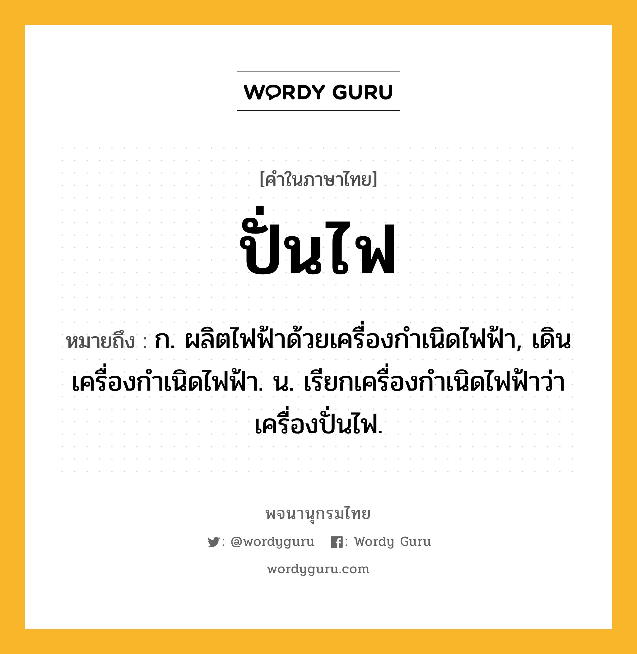 ปั่นไฟ ความหมาย หมายถึงอะไร?, คำในภาษาไทย ปั่นไฟ หมายถึง ก. ผลิตไฟฟ้าด้วยเครื่องกําเนิดไฟฟ้า, เดินเครื่องกําเนิดไฟฟ้า. น. เรียกเครื่องกําเนิดไฟฟ้าว่า เครื่องปั่นไฟ.