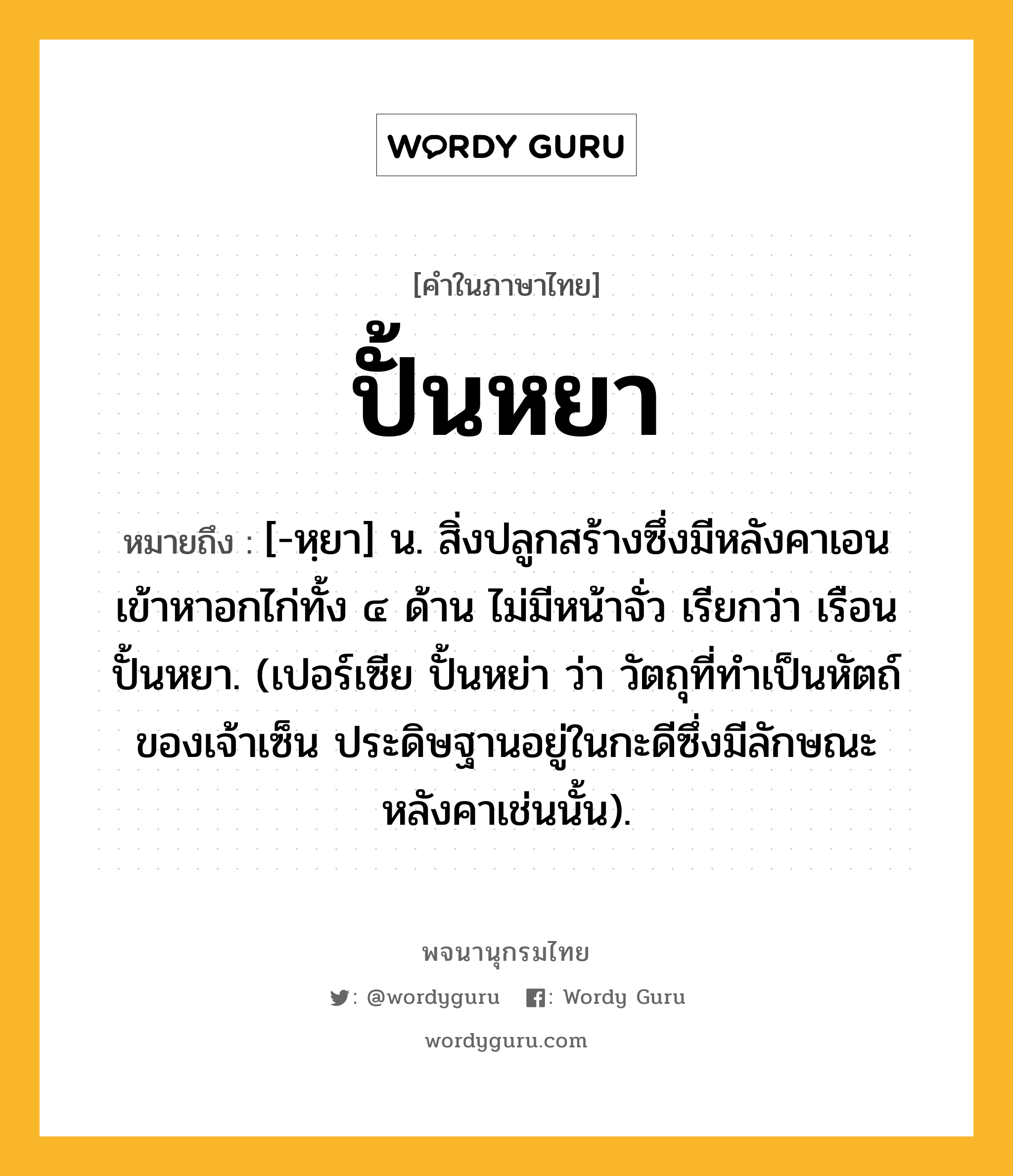 ปั้นหยา ความหมาย หมายถึงอะไร?, คำในภาษาไทย ปั้นหยา หมายถึง [-หฺยา] น. สิ่งปลูกสร้างซึ่งมีหลังคาเอนเข้าหาอกไก่ทั้ง ๔ ด้าน ไม่มีหน้าจั่ว เรียกว่า เรือนปั้นหยา. (เปอร์เซีย ปั้นหย่า ว่า วัตถุที่ทําเป็นหัตถ์ของเจ้าเซ็น ประดิษฐานอยู่ในกะดีซึ่งมีลักษณะหลังคาเช่นนั้น).