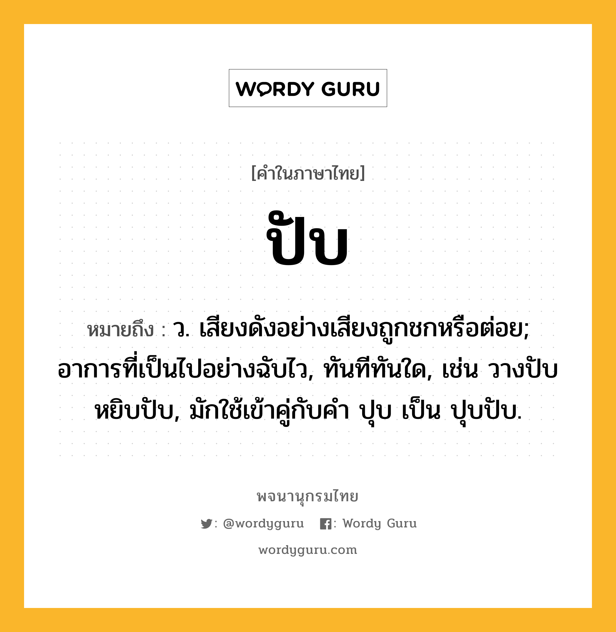 ปับ ความหมาย หมายถึงอะไร?, คำในภาษาไทย ปับ หมายถึง ว. เสียงดังอย่างเสียงถูกชกหรือต่อย; อาการที่เป็นไปอย่างฉับไว, ทันทีทันใด, เช่น วางปับ หยิบปับ, มักใช้เข้าคู่กับคำ ปุบ เป็น ปุบปับ.