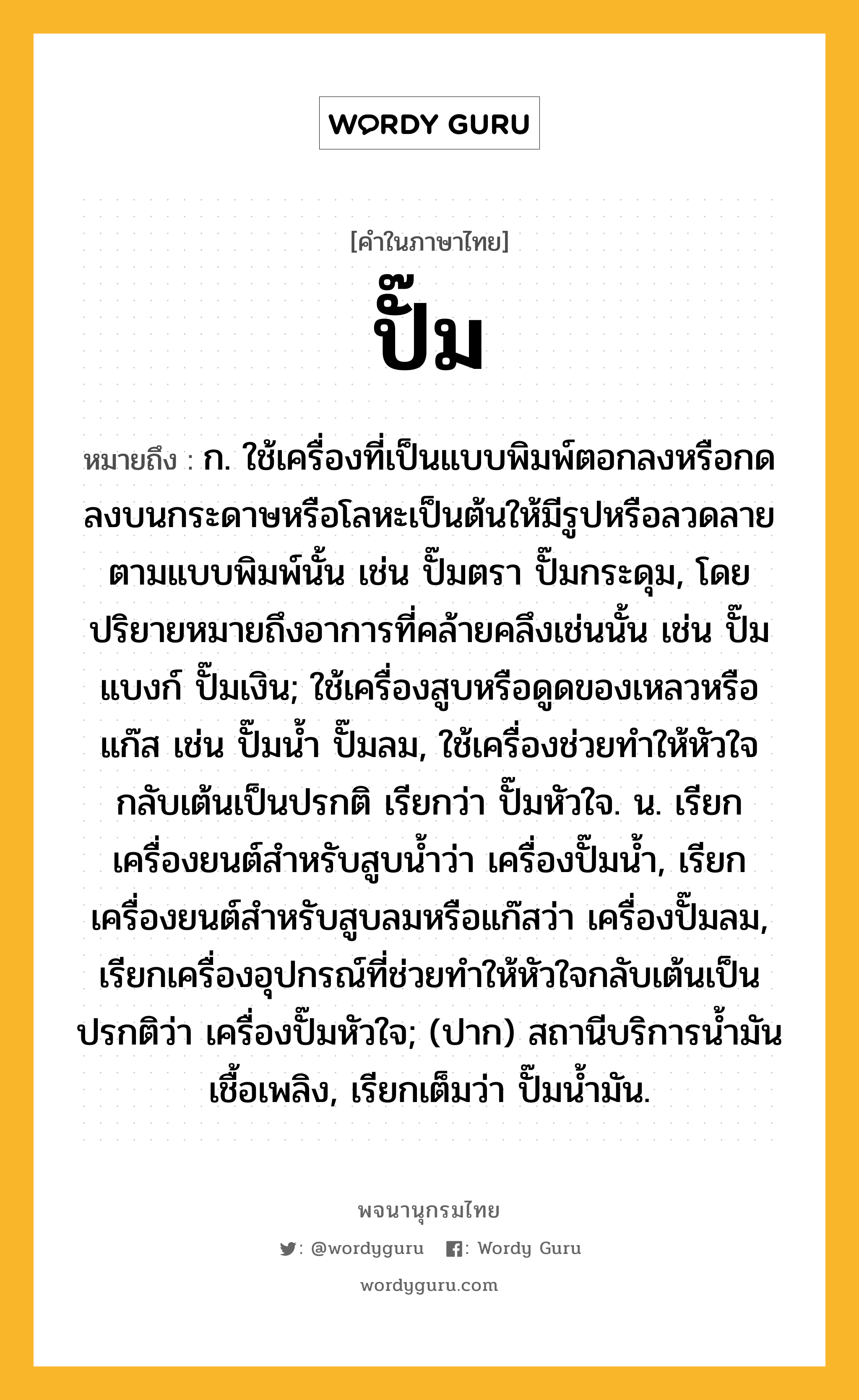 ปั๊ม ความหมาย หมายถึงอะไร?, คำในภาษาไทย ปั๊ม หมายถึง ก. ใช้เครื่องที่เป็นแบบพิมพ์ตอกลงหรือกดลงบนกระดาษหรือโลหะเป็นต้นให้มีรูปหรือลวดลายตามแบบพิมพ์นั้น เช่น ปั๊มตรา ปั๊มกระดุม, โดยปริยายหมายถึงอาการที่คล้ายคลึงเช่นนั้น เช่น ปั๊มแบงก์ ปั๊มเงิน; ใช้เครื่องสูบหรือดูดของเหลวหรือแก๊ส เช่น ปั๊มน้ำ ปั๊มลม, ใช้เครื่องช่วยทำให้หัวใจกลับเต้นเป็นปรกติ เรียกว่า ปั๊มหัวใจ. น. เรียกเครื่องยนต์สำหรับสูบน้ำว่า เครื่องปั๊มน้ำ, เรียกเครื่องยนต์สำหรับสูบลมหรือแก๊สว่า เครื่องปั๊มลม, เรียกเครื่องอุปกรณ์ที่ช่วยทำให้หัวใจกลับเต้นเป็นปรกติว่า เครื่องปั๊มหัวใจ; (ปาก) สถานีบริการน้ำมันเชื้อเพลิง, เรียกเต็มว่า ปั๊มน้ำมัน.