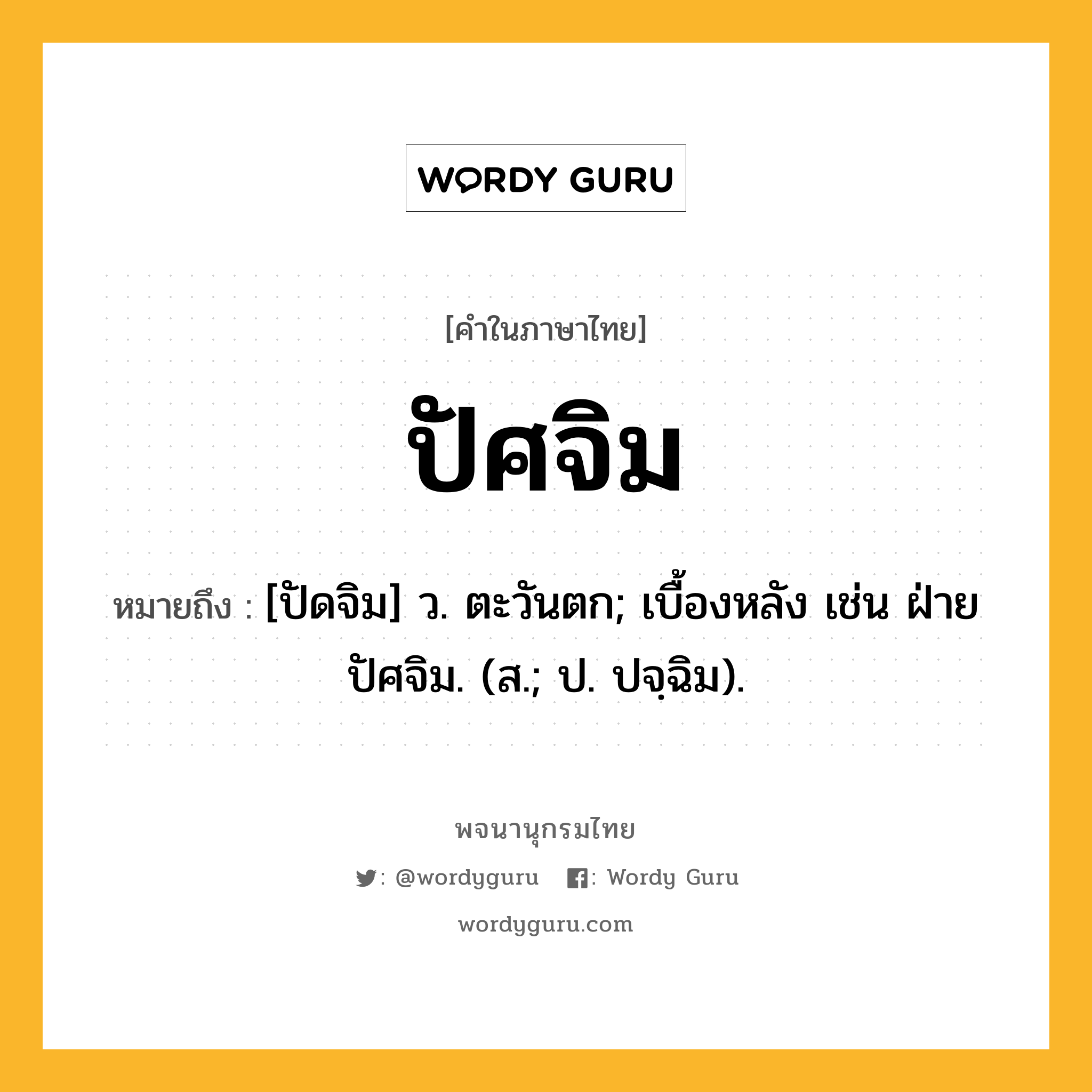 ปัศจิม ความหมาย หมายถึงอะไร?, คำในภาษาไทย ปัศจิม หมายถึง [ปัดจิม] ว. ตะวันตก; เบื้องหลัง เช่น ฝ่ายปัศจิม. (ส.; ป. ปจฺฉิม).