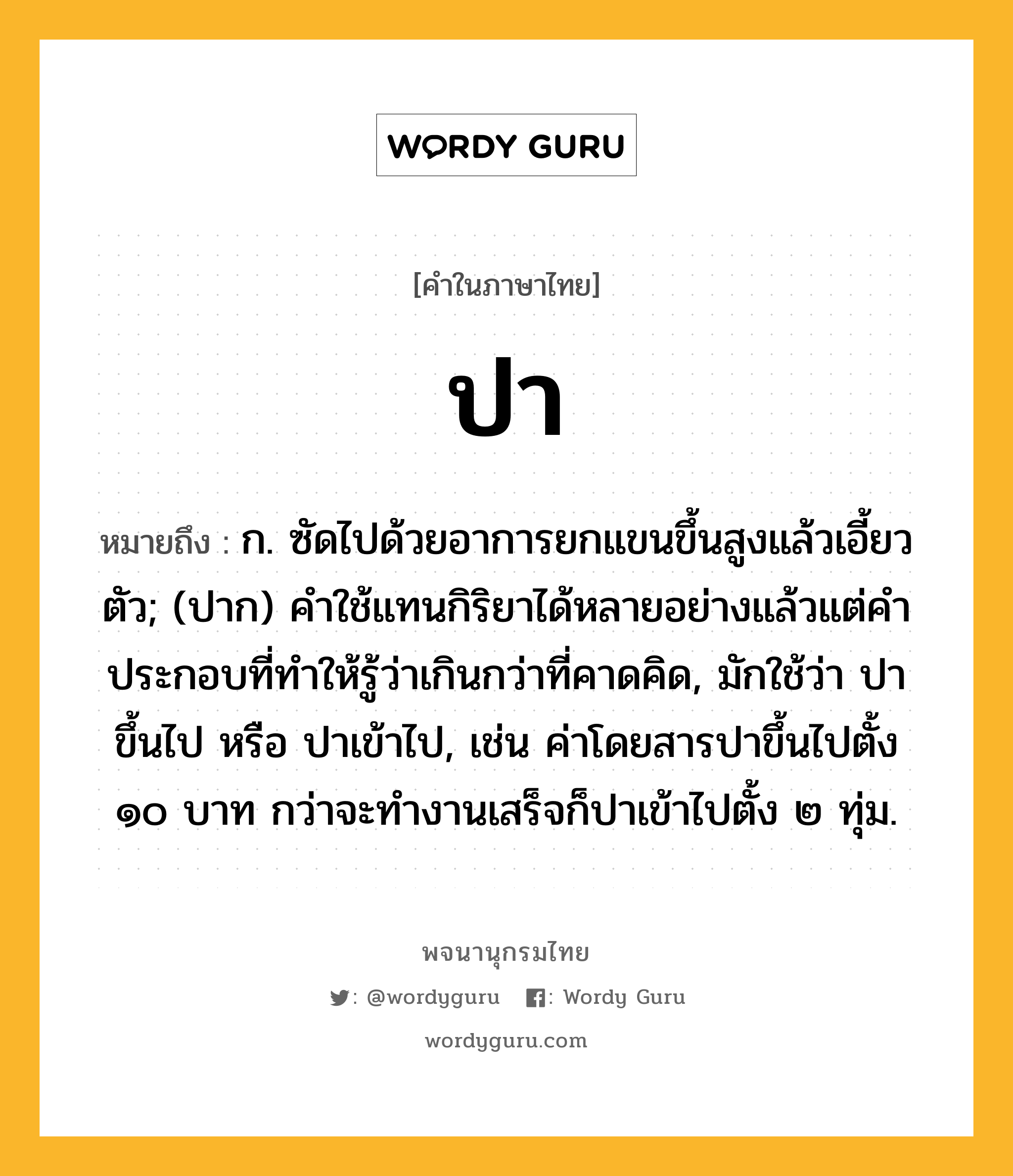 ปา ความหมาย หมายถึงอะไร?, คำในภาษาไทย ปา หมายถึง ก. ซัดไปด้วยอาการยกแขนขึ้นสูงแล้วเอี้ยวตัว; (ปาก) คําใช้แทนกิริยาได้หลายอย่างแล้วแต่คําประกอบที่ทําให้รู้ว่าเกินกว่าที่คาดคิด, มักใช้ว่า ปาขึ้นไป หรือ ปาเข้าไป, เช่น ค่าโดยสารปาขึ้นไปตั้ง ๑๐ บาท กว่าจะทำงานเสร็จก็ปาเข้าไปตั้ง ๒ ทุ่ม.